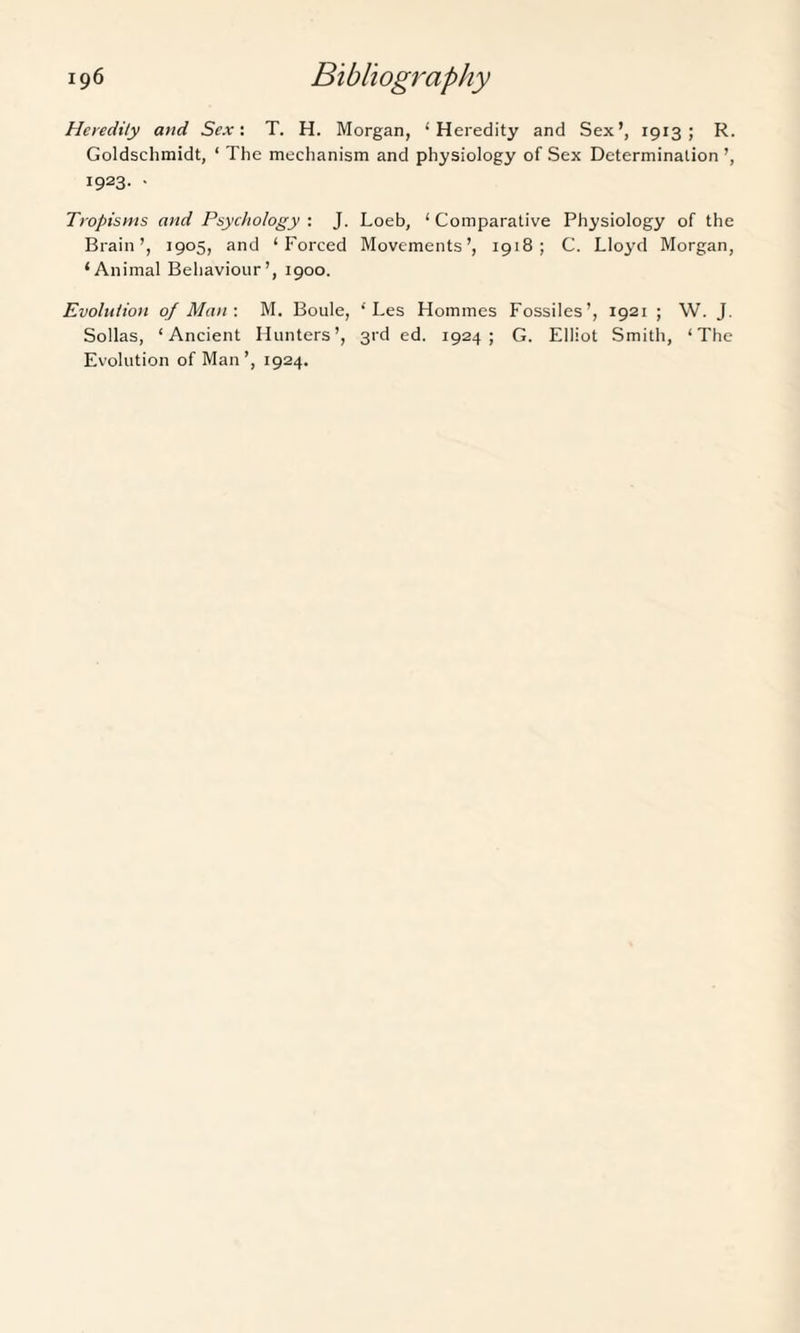 Heredity and Sex: T. H. Morgan, ‘Heredity and Sex’, 1913; R. Goldschmidt, ‘ The mechanism and physiology of Sex Determination ’, 1923. • Tropisms and Psychology : J. Loeb, ‘ Comparative Physiology of the Brain’, 1905, and ‘Forced Movements’, 1918; C. Lloyd Morgan, ‘Animal Behaviour’, 1900. Evolution of Man-. M. Boule, ‘ Les Homines Fossiles’, 1921 ; W. J. Sollas, ‘Ancient Hunters’, 3rd ed. 1924; G. Elliot Smith, ‘The Evolution of Man’, 1924.