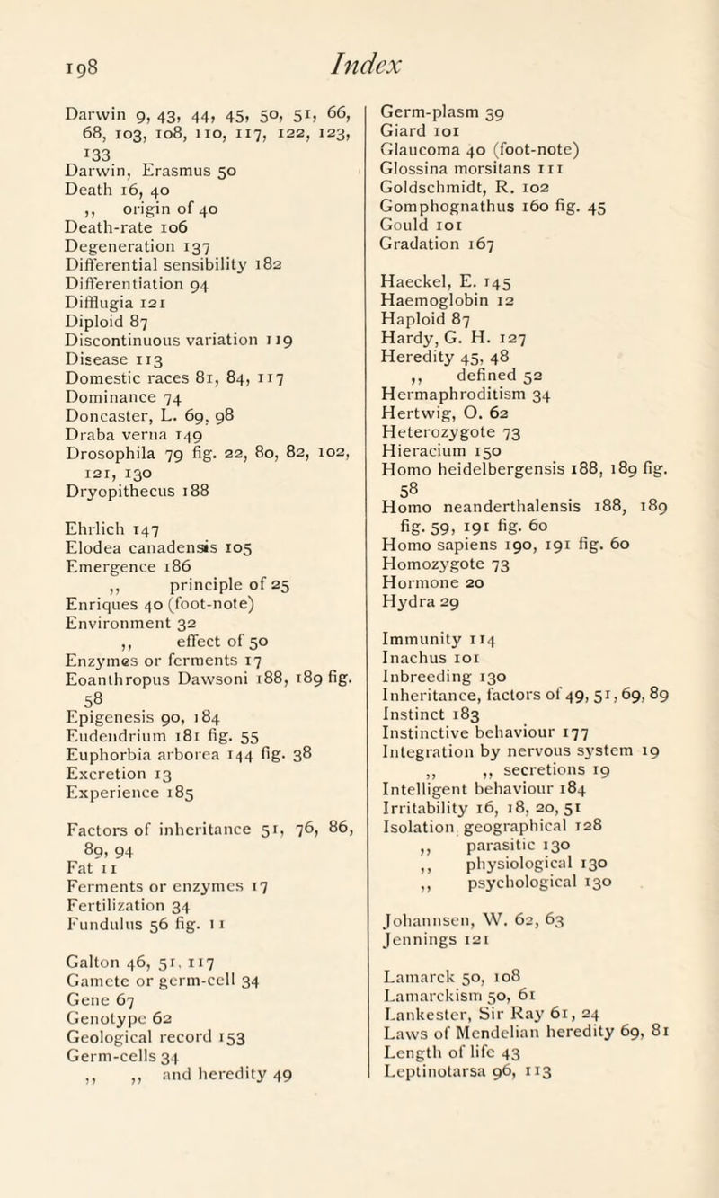 Darwin 9, 43, 44, 45, 50, 51, 66, 68, 103, 108, 110, 117, 122, 123, 133 Darwin, Erasmus 50 Death 16, 40 ,, origin of 40 Death-rate 106 Degeneration 137 Differential sensibility 182 Differentiation 94 Difflugia 121 Diploid 87 Discontinuous variation 119 Disease 113 Domestic races 81, 84, 117 Dominance 74 Doncaster, L. 69, 98 Draba verna 149 Drosophila 79 fig. 22, 80, 82, 102, 121, 130 Dryopithecus 188 Ehrlich 147 Elodea canadensis 105 Emergence 186 ,, principle of 25 Enriques 40 (foot-note) Environment 32 ,, effect of 50 Enzymes or ferments 17 Eoanthropus Dawsoni 188, 189 fig. 58 Epigenesis 90, 184 Eudendrium 181 fig. 55 Euphorbia arborea 144 fig. 38 Excretion 13 Experience 185 Factors of inheritance 51, 76, 86, 89, 94 Fat 11 Ferments or enzymes 17 Fertilization 34 Fundulus 56 fig. 11 Galton 46, 5r, 117 Gamete or germ-cell 34 Gene 67 Genotype 62 Geological record 153 Germ-cells 34 ,, ,, and heredity 49 Germ-plasm 39 Giard 101 Glaucoma 40 (foot-note) Glossina morsitans m Goldschmidt, R. 102 Gomphognathus 160 fig. 45 Gould 101 Gradation 167 Haeckel, E. 145 Haemoglobin 12 Haploid 87 Hardy, G. H. 127 Heredity 45, 48 ,, defined 52 Hermaphroditism 34 Hertwig, O. 62 Heterozygote 73 Hieracium 150 Homo heidelbergensis i38, 189 fig. 58 Homo neanderthalensis 188, 189 fig- 59> l9l fig- 60 Homo sapiens 190, 191 fig. 60 Homozygote 73 Hormone 20 Hydra 29 Immunity 114 Inachus 101 Inbreeding 130 Inheritance, factors of 49, 51,69, 89 Instinct 183 Instinctive behaviour 177 Integration by nervous system 19 ,, ,, secretions 19 Intelligent behaviour 184 Irritability 16, 18, 20,51 Isolation geographical 128 ,, parasitic 130 ,, physiological 130 ,, psychological 130 Johannsen, W. 62, 63 Jennings 121 Lamarck 50, 108 Lamarckism 50, 61 Lankester, Sir Ray 61, 24 Laws of Mendelian heredity 69, 81 Length of life 43 Leptinotarsa 96, 113