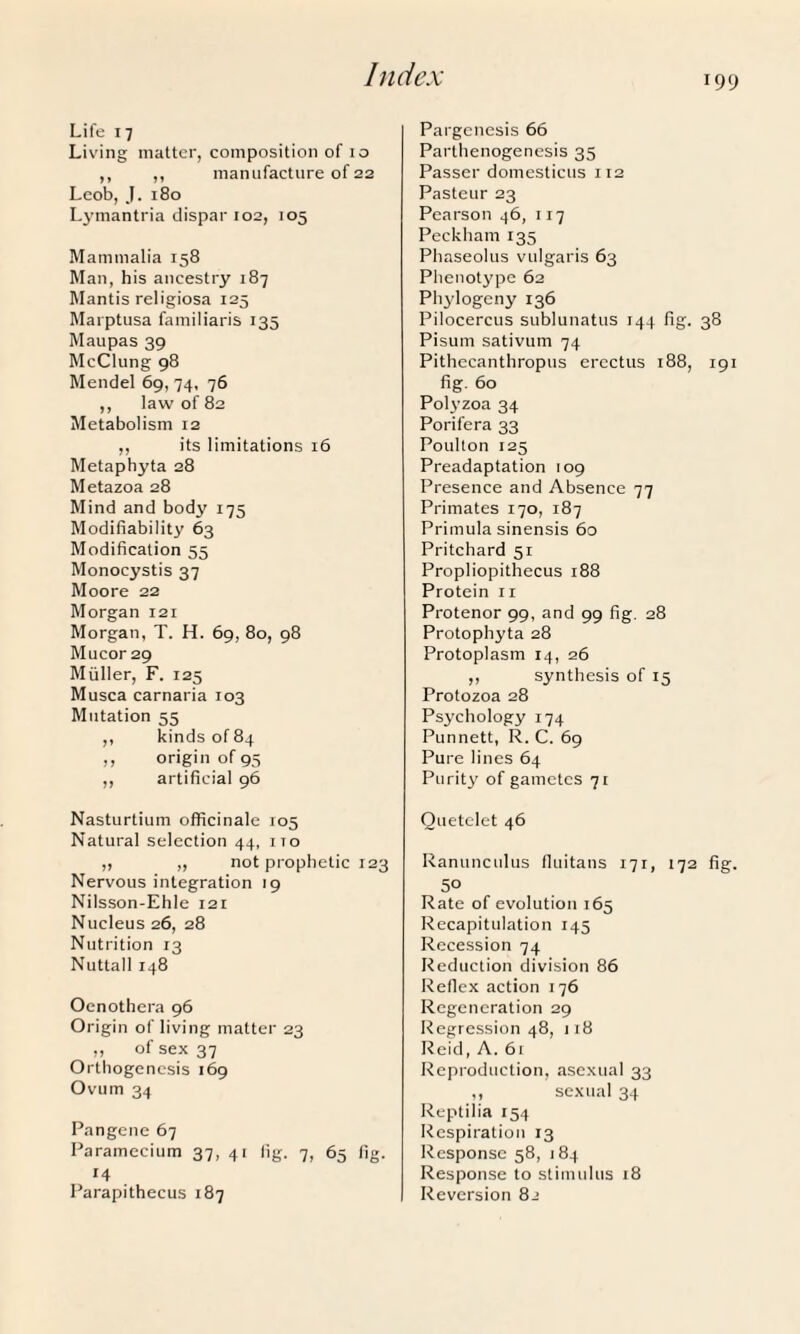 Life 17 Living matter, composition of 10 ,, ,, manufacture of 22 Leob, J. 180 Lymantria dispar 102, 105 Mammalia 158 Man, his ancestry 187 Mantis religiosa 125 Marptusa familiaris 135 Man pas 39 McClung 98 Mendel 69, 74, 76 ,, law of 82 Metabolism 12 ,, its limitations 16 Metaphyta 28 Metazoa 28 Mind and body 175 Modifiability 63 Modification 55 Monocystis 37 Moore 22 Morgan 121 Morgan, T. H. 69, 80, 98 Mucor 29 Muller, F. 125 Musca carnaria 103 Mutation 55 ,, kinds of 84 ,, origin of 95 ,, artificial 96 Nasturtium officinale 105 Natural selection 44, no „ „ not prophetic 123 Nervous integration 19 Nilsson-Ehle 121 Nucleus 26, 28 Nutrition 13 Nuttall 148 Oenothera 96 Origin of living matter 23 „ of sex 37 Orthogenesis 169 Ovum 34 Pangene 67 Paramecium 37, 41 fig. 7, 65 fig. 14 Parapithecus 187 Pargenesis 66 Parthenogenesis 35 Passer domesticus 112 Pasteur 23 Pearson 46, 117 Peckham135 Phaseolus vulgaris 63 Phenotype 62 Phylogeny 136 Pilocercus sublunatus 144 fig. 38 Pisum sativum 74 Pithecanthropus erectus 188, 191 fig. 60 Polyzoa 34 Porifera 33 Poulton 125 Preadaptation 109 Presence and Absence 77 Primates 170, 187 Primula sinensis 60 Pritchard 51 Propliopithecus 188 Protein 11 Protenor 99, and 99 fig. 28 Protophyta 28 Protoplasm 14, 26 ,, synthesis of 15 Protozoa 28 Psychology 174 Punnett, R. C. 69 Pure lines 64 Purity of gametes 71 Ouetclet 46 Ranunculus fluitans 171, 172 fig. 50 Rate of evolution 165 Recapitulation 145 Recession 74 Reduction division 86 Reflex action 176 Regeneration 29 Regression 48, 118 Reid, A. 61 Reproduction, asexual 33 ,, sexual 34 Reptilia 154 Respiration 13 Response 58, 184 Response to stimulus 18 Reversion 82