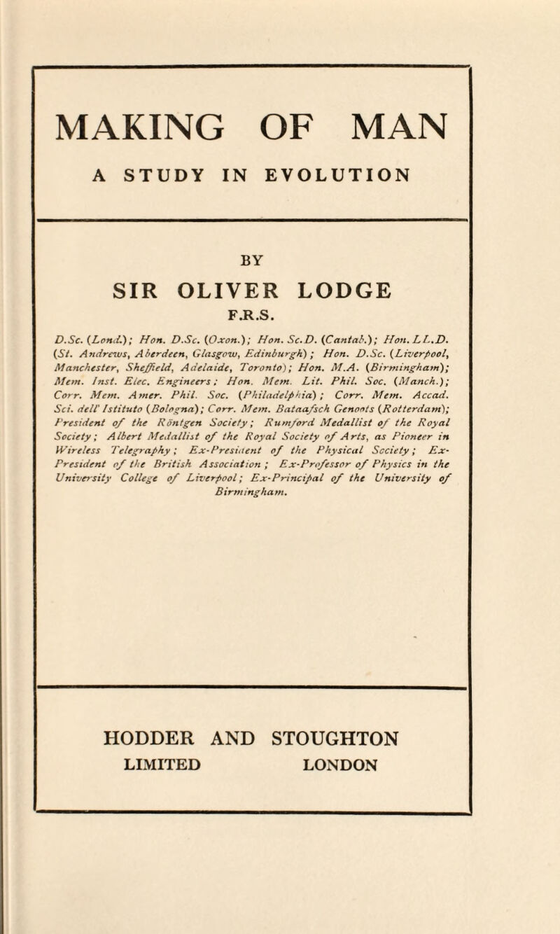 A STUDY IN EVOLUTION BY SIR OLIVER LODGE F.R.S. D.Sc. (Lond.); Hon. D.Sc. (Oxon.); Hon. Sc.D. {Cantab.'); Hon.LL.D. (St. Andrews, Aberdeen, Glasgow, Edinburgh) ; Hon. D.Sc. (Liverpool, Manchester, Sheffield^ Adelaide, Toronto); Hon. M.A. (Birmingham); Mem. Inst. Elec. Engineers; Hon. Mem. Lit. Phil. Soc. (Manch.); Corr. Mem. Amer. Phil. Soc. (Philadelphia); Corr. Mem. Accad. Sci. dell' Istituto (Bologna); Corr. Mem. Bataa/sch Genoots (Rotterdam); President of the Rontgen Society; Rumford Medallist of the Royal Society; Albert Medallist of the Royal Society of Arts, as Pioneer in Wireless Telegraphy; Ex-President of the Physical Society; Ex- President of the British Association ; Ex-Professor of Physics in the University College of Liverpool; Ex-Principal of the University of Birmingham. HODDER AND STOUGHTON LIMITED LONDON