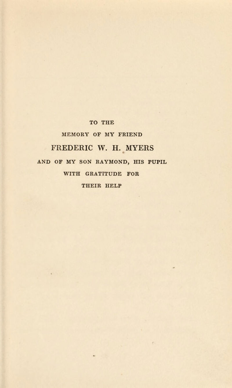 TO THE MEMORY OF MY FRIEND FREDERIC W. H. MYERS AND OF MY SON RAYMOND, HIS PUPIL WITH GRATITUDE FOR THEIR HELP