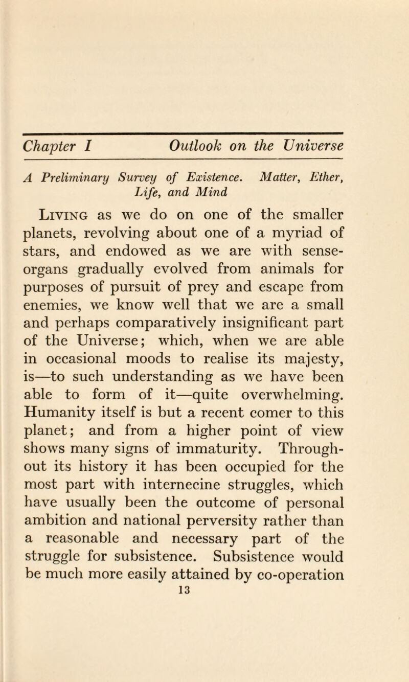 A Preliminary Survey of Existence. Matter, Ether, Life, and Mind Living as we do on one of the smaller planets, revolving about one of a myriad of stars, and endowed as we are with sense- organs gradually evolved from animals for purposes of pursuit of prey and escape from enemies, we know well that we are a small and perhaps comparatively insignificant part of the Universe; which, when we are able in occasional moods to realise its majesty, is—to such understanding as we have been able to form of it—quite overwhelming. Humanity itself is but a recent comer to this planet; and from a higher point of view shows many signs of immaturity. Through¬ out its history it has been occupied for the most part with internecine struggles, which have usually been the outcome of personal ambition and national perversity rather than a reasonable and necessary part of the struggle for subsistence. Subsistence would be much more easily attained by co-operation