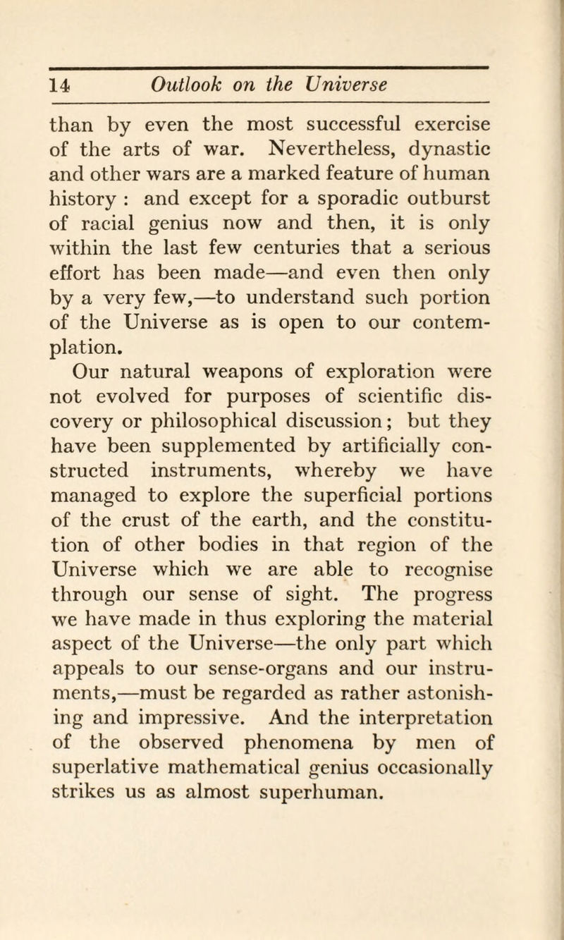 than by even the most successful exercise of the arts of war. Nevertheless, dynastic and other wars are a marked feature of human history : and except for a sporadic outburst of racial genius now and then, it is only within the last few centuries that a serious effort has been made—and even then only by a very few,—to understand such portion of the Universe as is open to our contem¬ plation. Our natural weapons of exploration were not evolved for purposes of scientific dis¬ covery or philosophical discussion; but they have been supplemented by artificially con¬ structed instruments, whereby we have managed to explore the superficial portions of the crust of the earth, and the constitu¬ tion of other bodies in that region of the Universe which we are able to recognise through our sense of sight. The progress we have made in thus exploring the material aspect of the Universe—the only part which appeals to our sense-organs and our instru¬ ments,—must be regarded as rather astonish¬ ing and impressive. And the interpretation of the observed phenomena by men of superlative mathematical genius occasionally strikes us as almost superhuman.