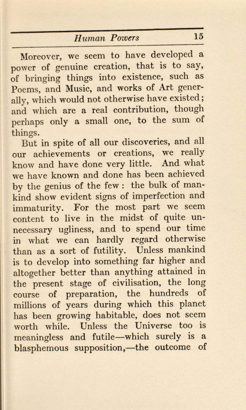 Human Powers Moreover, we seem to have developed a power of genuine creation, that is to say, of bringing things into existence, such as Poems, and Music, and works of Art gener¬ ally, which would not otherwise have existed; and which are a real contribution, though perhaps only a small one, to the sum of things. But in spite of all our discoveries, and all our achievements or creations, we really know and have done very little. And what we have known and done has been achieved by the genius of the few : the bulk of man¬ kind show evident signs of imperfection and immaturity. For the most part we seem content to live in the midst of quite un¬ necessary ugliness, and to spend our time in what we can hardly regard otherwise than as a sort of futility. Unless mankind is to develop into something far higher and altogether better than anything attained in the present stage of civilisation, the long course of preparation, the hundreds of millions of years during which this planet has been growing habitable, does not seem worth while. Unless the Universe too is meaningless and futile—which surely is a blasphemous supposition,—the outcome of