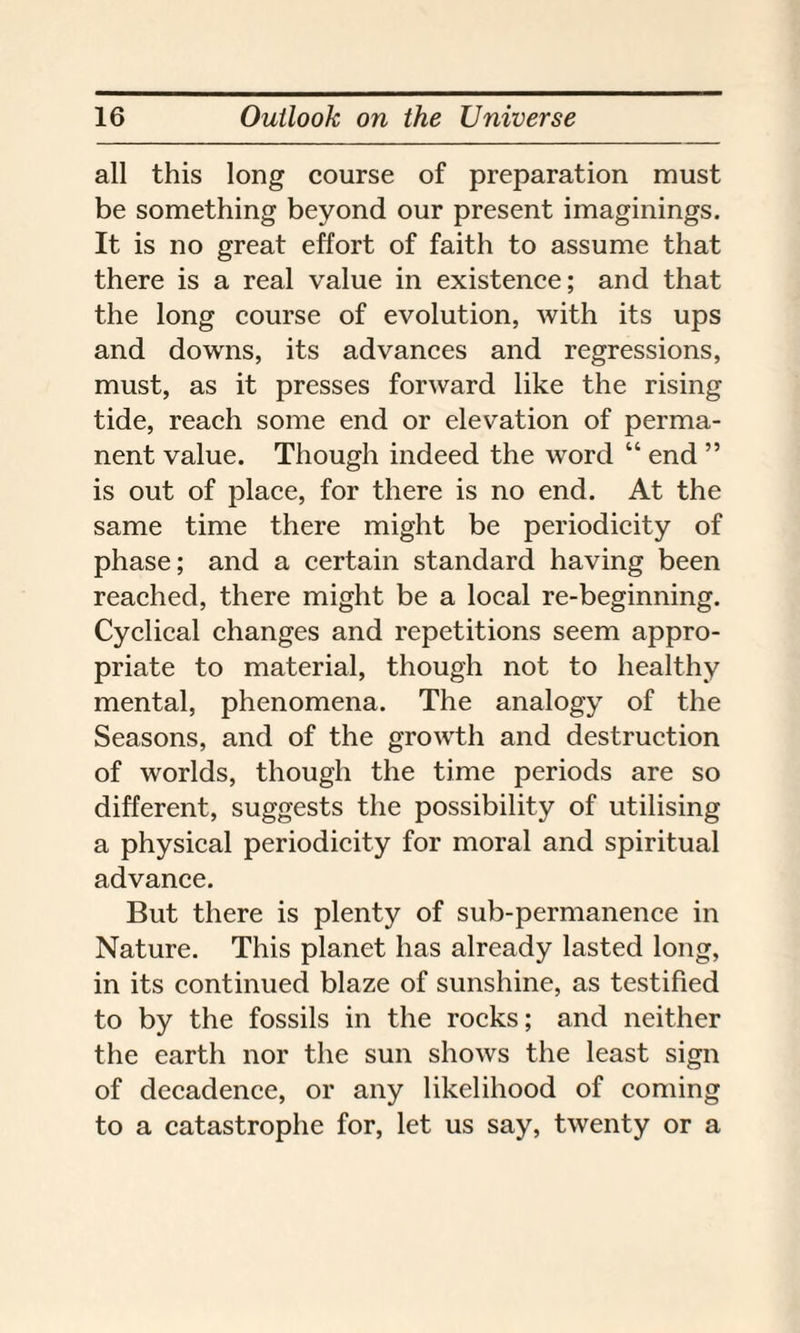 all this long course of preparation must be something beyond our present imaginings. It is no great effort of faith to assume that there is a real value in existence; and that the long course of evolution, with its ups and downs, its advances and regressions, must, as it presses forward like the rising tide, reach some end or elevation of perma¬ nent value. Though indeed the word “ end ” is out of place, for there is no end. At the same time there might be periodicity of phase; and a certain standard having been reached, there might be a local re-beginning. Cyclical changes and repetitions seem appro¬ priate to material, though not to healthy mental, phenomena. The analogy of the Seasons, and of the growth and destruction of worlds, though the time periods are so different, suggests the possibility of utilising a physical periodicity for moral and spiritual advance. But there is plenty of sub-permanence in Nature. This planet has already lasted long, in its continued blaze of sunshine, as testified to by the fossils in the rocks; and neither the earth nor the sun shows the least sign of decadence, or any likelihood of coming to a catastrophe for, let us say, twenty or a