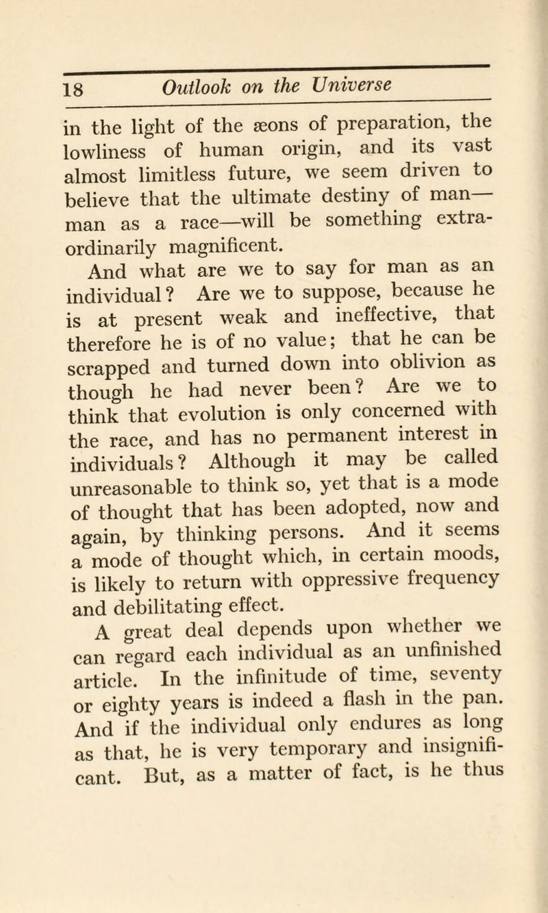 in the light of the seons of preparation, the lowliness of human origin, and its vast almost limitless future, we seem driven to believe that the ultimate destiny of man- man as a race—will be something extra¬ ordinarily magnificent. And what are we to say for man as an individual? Are we to suppose, because he is at present weak and ineffective, that therefore he is of no value; that he can be scrapped and turned down into obli\ ion as though he had never been? Are we to think that evolution is only concerned with the race, and has no permanent interest in individuals? Although it may be called unreasonable to think so, yet that is a mode of thought that has been adopted, now and again, by thinking persons. And it seems a mode of thought which, in certain moods, is likely to return with oppressive frequency and debilitating effect. A great deal depends upon whether we can regard each individual as an unfinished article. In the infinitude of time, seventy or eighty years is indeed a flash in the pan. And if the individual only endures as long as that, he is very temporary and insignifi¬ cant. But, as a matter of fact, is he thus