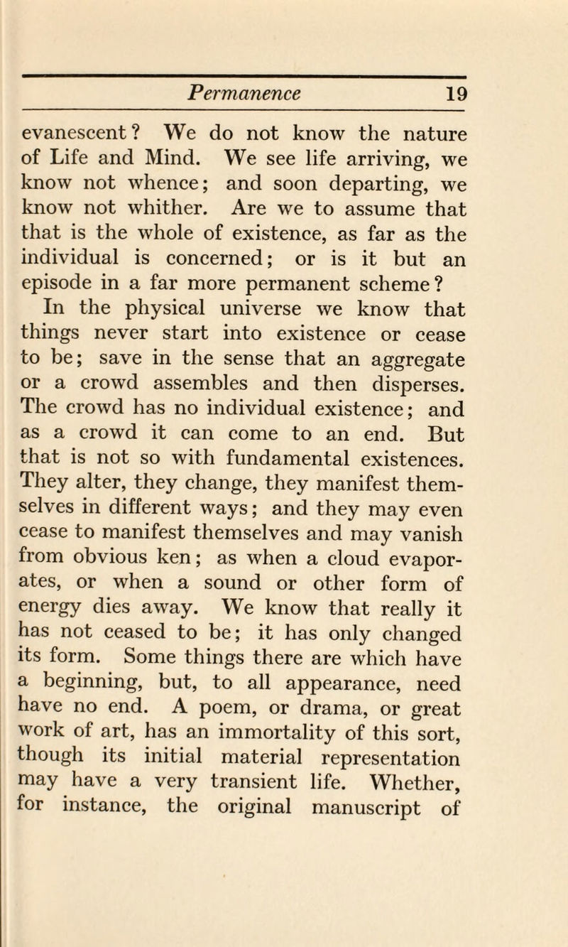 evanescent? We do not know the nature of Life and Mind. We see life arriving, we know not whence; and soon departing, we know not whither. Are we to assume that that is the whole of existence, as far as the individual is concerned; or is it but an episode in a far more permanent scheme? In the physical universe we know that things never start into existence or cease to be; save in the sense that an aggregate or a crowd assembles and then disperses. The crowd has no individual existence; and as a crowd it can come to an end. But that is not so with fundamental existences. They alter, they change, they manifest them¬ selves in different ways; and they may even cease to manifest themselves and may vanish from obvious ken; as when a cloud evapor¬ ates, or when a sound or other form of energy dies away. We know that really it has not ceased to be; it has only changed its form. Some things there are which have a beginning, but, to all appearance, need have no end. A poem, or drama, or great work of art, has an immortality of this sort, though its initial material representation may have a very transient life. Whether, for instance, the original manuscript of