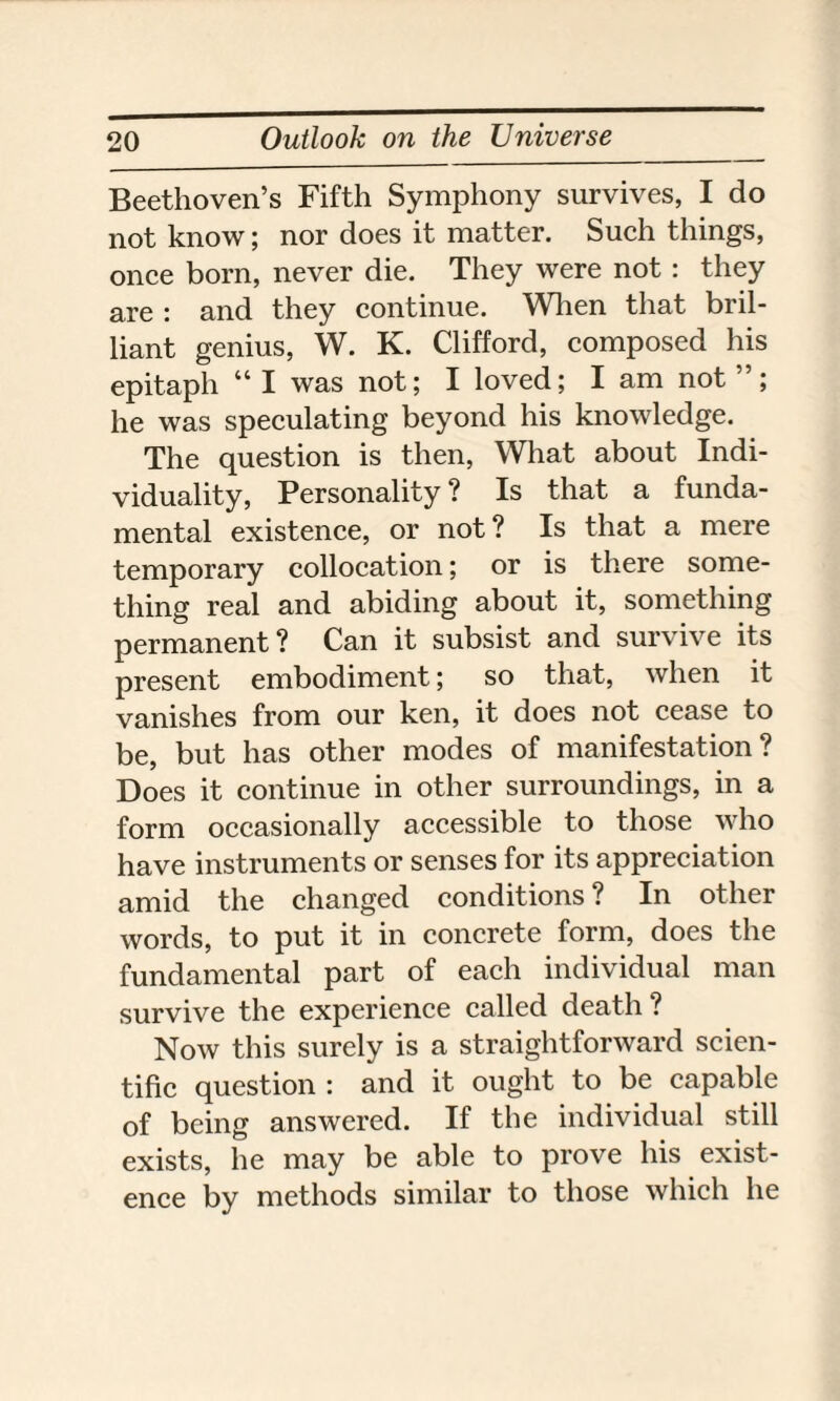 Beethoven’s Fifth Symphony survives, I do not know; nor does it matter. Such things, once born, never die. They were not : they are : and they continue. When that bril¬ liant genius, W. K. Clifford, composed his epitaph “ I was not; I loved; I am not ”; he was speculating beyond his knowledge. The question is then, What about Indi¬ viduality, Personality ? Is that a funda¬ mental existence, or not ? Is that a mere temporary collocation; or is there some¬ thing real and abiding about it, something permanent ? Can it subsist and survive its present embodiment; so that, when it vanishes from our ken, it does not cease to be, but has other modes of manifestation? Does it continue in other surroundings, in a form occasionally accessible to those who have instruments or senses for its appreciation amid the changed conditions ? In other words, to put it in concrete form, does the fundamental part of each individual man survive the experience called death? Now this surely is a straightforward scien¬ tific question : and it ought to be capable of being answered. If the individual still exists, he may be able to prove his exist¬ ence by methods similar to those which he
