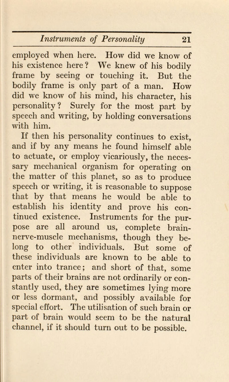 employed when here. How did we know of his existence here? We knew of his bodily frame by seeing or touching it. But the bodily frame is only part of a man. How did we know of his mind, his character, his personality? Surely for the most part by speech and writing, by holding conversations with him. If then his personality continues to exist, and if by any means he found himself able to actuate, or employ vicariously, the neces¬ sary mechanical organism for operating on the matter of this planet, so as to produce speech or writing, it is reasonable to suppose that by that means he would be able to establish his identity and prove his con¬ tinued existence. Instruments for the pur¬ pose are all around us, complete brain- nerve-muscle mechanisms, though they be¬ long to other individuals. But some of these individuals are known to be able to enter into trance; and short of that, some parts of their brains are not ordinarily or con¬ stantly used, they are sometimes lying more or less dormant, and possibly available for special effort. The utilisation of such brain or part of brain would seem to be the natural channel, if it should turn out to be possible.