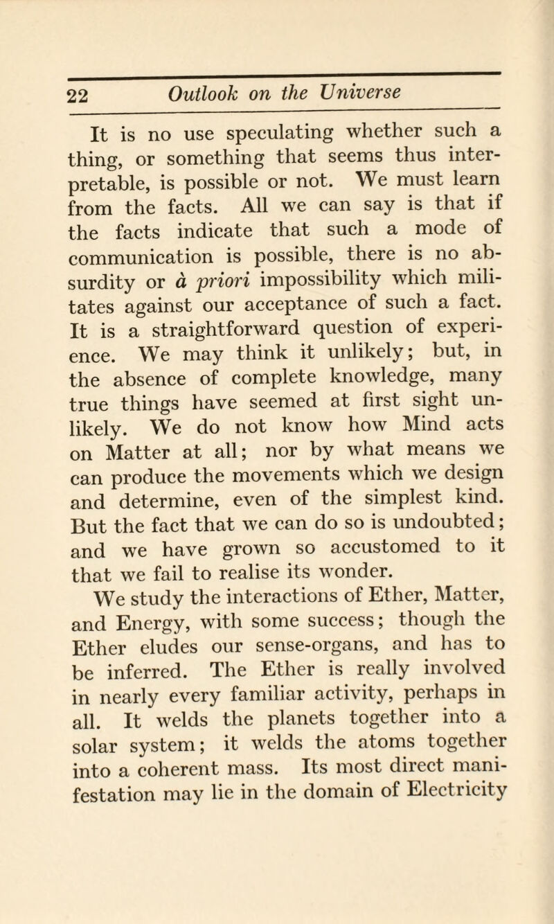 It is no use speculating whether such a thing, or something that seems thus inter¬ pretable, is possible or not. We must learn from the facts. All we can say is that if the facts indicate that such a mode of communication is possible, there is no ab¬ surdity or cl 'priori impossibility which mili¬ tates against our acceptance of such a fact. It is a straightforward question of experi¬ ence. We may think it unlikely; but, in the absence of complete knowledge, many true things have seemed at first sight un¬ likely. We do not know how Mind acts on Matter at all; nor by what means we can produce the movements which we design and determine, even of the simplest kind. But the fact that we can do so is undoubted; and we have grown so accustomed to it that we fail to realise its wonder. We study the interactions of Ether, Matter, and Energy, with some success; though the Ether eludes our sense-organs, and has to be inferred. The Ether is really involved in nearly every familiar activity, perhaps in all. It welds the planets together into a solar system; it welds the atoms together into a coherent mass. Its most direct mani¬ festation may lie in the domain of Electricity