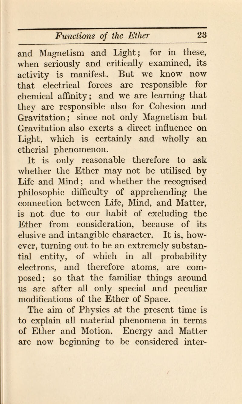 and Magnetism and Light; for in these, when seriously and critically examined, its activity is manifest. But we know now that electrical forces are responsible for chemical affinity; and we are learning that they are responsible also for Cohesion and Gravitation; since not only Magnetism but Gravitation also exerts a direct influence on Light, which is certainly and wholly an etherial phenomenon. It is only reasonable therefore to ask whether the Ether may not be utilised by Life and Mind; and whether the recognised philosophic difficulty of apprehending the connection between Life, Mind, and Matter, is not due to our habit of excluding the Ether from consideration, because of its elusive and intangible character. It is, how¬ ever, turning out to be an extremely substan¬ tial entity, of which in all probability electrons, and therefore atoms, are com¬ posed; so that the familiar things around us are after all only special and peculiar modifications of the Ether of Space. The aim of Physics at the present time is to explain all material phenomena in terms of Ether and Motion. Energy and Matter are now beginning to be considered inter-