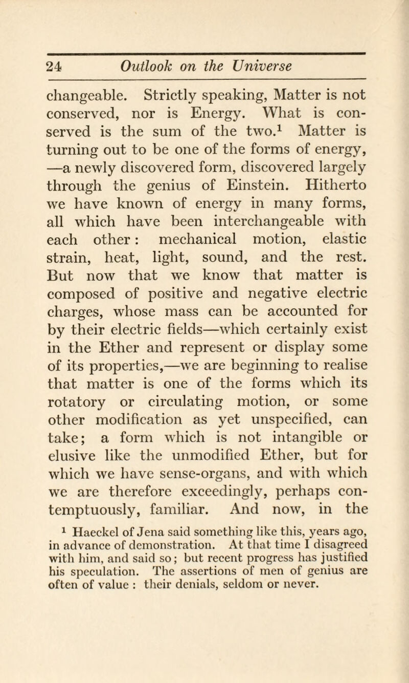 changeable. Strictly speaking, Matter is not conserved, nor is Energy. What is con¬ served is the sum of the two.1 Matter is turning out to be one of the forms of energy, —a newly discovered form, discovered largely through the genius of Einstein. Hitherto we have known of energy in many forms, all which have been interchangeable with each other: mechanical motion, elastic strain, heat, light, sound, and the rest. But now that we know that matter is composed of positive and negative electric charges, whose mass can be accounted for by their electric fields—which certainly exist in the Ether and represent or display some of its properties,—we are beginning to realise that matter is one of the forms which its rotatory or circulating motion, or some other modification as yet unspecified, can take; a form which is not intangible or elusive like the unmodified Ether, but for which we have sense-organs, and with which we are therefore exceedingly, perhaps con¬ temptuously, familiar. And now, in the 1 Haeckel of Jena said something like this, years ago, in advance of demonstration. At that time I disagreed with him, and said so; but recent progress has justified his speculation. The assertions of men of genius are often of value : their denials, seldom or never.