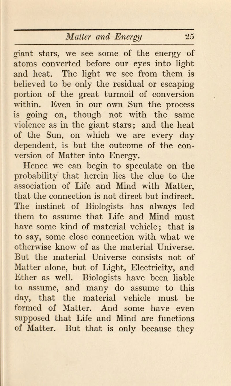 giant stars, we see some of the energy of atoms converted before our eyes into light and heat. The light we see from them is believed to be only the residual or escaping portion of the great turmoil of conversion within. Even in our own Sun the process is going on, though not with the same violence as in the giant stars; and the heat of the Sun, on which we are every day dependent, is but the outcome of the con¬ version of Matter into Energy. Hence we can begin to speculate on the probability that herein lies the clue to the association of Life and Mind with Matter, that the connection is not direct but indirect. The instinct of Biologists has always led them to assume that Life and Mind must have some kind of material vehicle; that is to say, some close connection with what we otherwise know of as the material Universe. But the material Universe consists not of Matter alone, but of Light, Electricity, and Ether as well. Biologists have been liable to assume, and many do assume to this day, that the material vehicle must be formed of Matter. And some have even supposed that Life and Mind are functions of Matter. But that is only because they