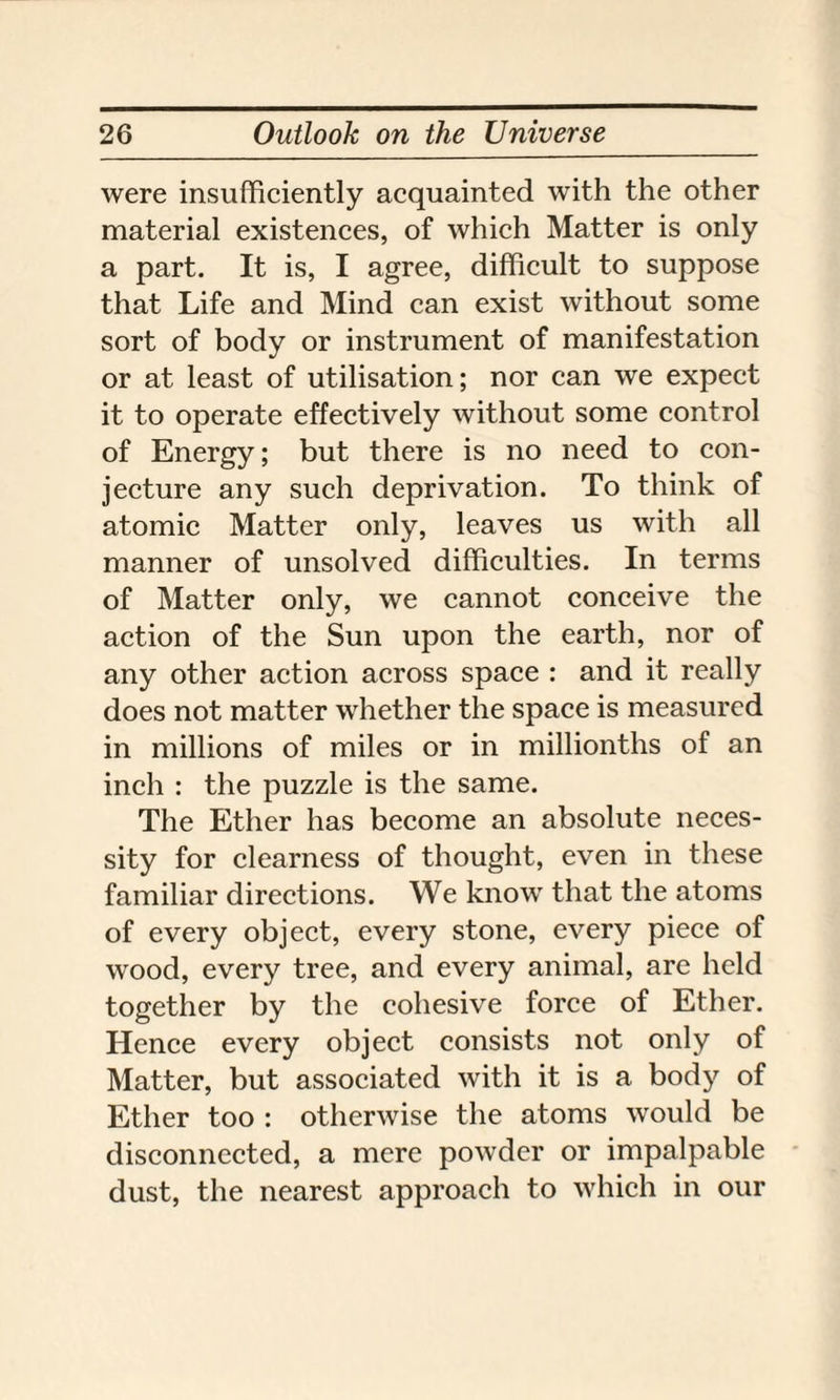 were insufficiently acquainted with the other material existences, of which Matter is only a part. It is, I agree, difficult to suppose that Life and Mind can exist without some sort of body or instrument of manifestation or at least of utilisation; nor can we expect it to operate effectively without some control of Energy; but there is no need to con¬ jecture any such deprivation. To think of atomic Matter only, leaves us with all manner of unsolved difficulties. In terms of Matter only, we cannot conceive the action of the Sun upon the earth, nor of any other action across space : and it really does not matter whether the space is measured in millions of miles or in millionths of an inch : the puzzle is the same. The Ether has become an absolute neces¬ sity for clearness of thought, even in these familiar directions. We know that the atoms of every object, every stone, every piece of wood, every tree, and every animal, are held together by the cohesive force of Ether. Hence every object consists not only of Matter, but associated with it is a body of Ether too : otherwise the atoms would be disconnected, a mere powder or impalpable dust, the nearest approach to which in our