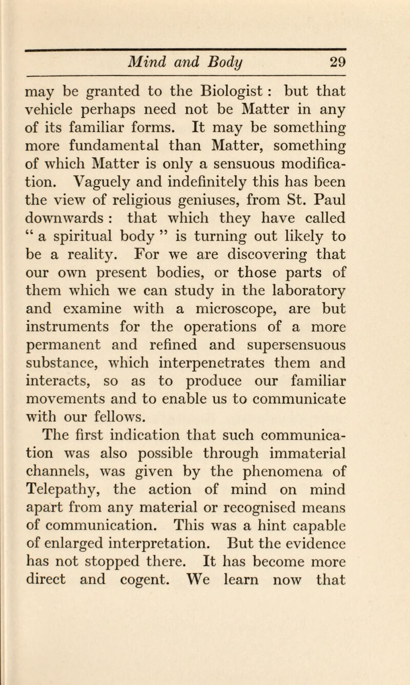may be granted to the Biologist : but that vehicle perhaps need not be Matter in any of its familiar forms. It may be something more fundamental than Matter, something of which Matter is only a sensuous modifica¬ tion. Vaguely and indefinitely this has been the view of religious geniuses, from St. Paul downwards : that which they have called “ a spiritual body ” is turning out likely to be a reality. For we are discovering that our own present bodies, or those parts of them which we can study in the laboratory and examine with a microscope, are but instruments for the operations of a more permanent and refined and supersensuous substance, which interpenetrates them and interacts, so as to produce our familiar movements and to enable us to communicate with our fellows. The first indication that such communica¬ tion was also possible through immaterial channels, was given by the phenomena of Telepathy, the action of mind on mind apart from any material or recognised means of communication. This was a hint capable of enlarged interpretation. But the evidence has not stopped there. It has become more direct and cogent. We learn now that