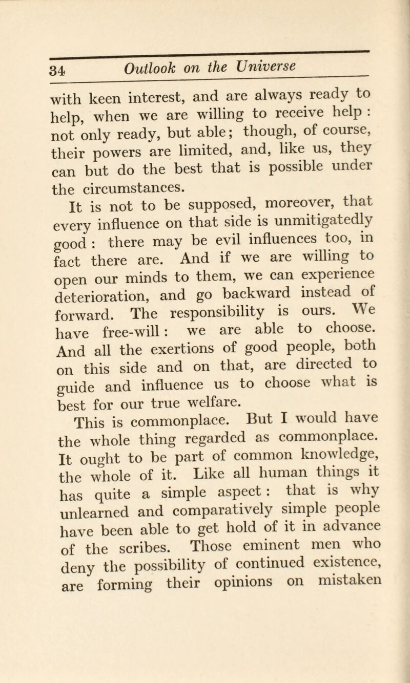 with keen interest, and are always ready to help, when we are willing to receive help : not only ready, but able; though, of course, their powers are limited, and, like us, they can but do the best that is possible undci the circumstances. It is not to be supposed, moreover, that every influence on that side is unmitigatedly good : there may be evil influences too, in fact there are. And if we are willing to open our minds to them, we can experience deterioration, and go backward instead of forward. The responsibility is ours. We have free-will : we are able to choose. And all the exertions of good people, both on this side and on that, are directed to guide and influence us to choose what is best for our true welfare. This is commonplace. But I would have the whole thing regarded as commonplace. It ought to be part of common knowledge, the whole of it. Like all human things it has quite a simple aspect : that is why unlearned and comparatively simple people have been able to get hold of it in advance of the scribes. Those eminent men who deny the possibility of continued existence, are forming their opinions on mistaken