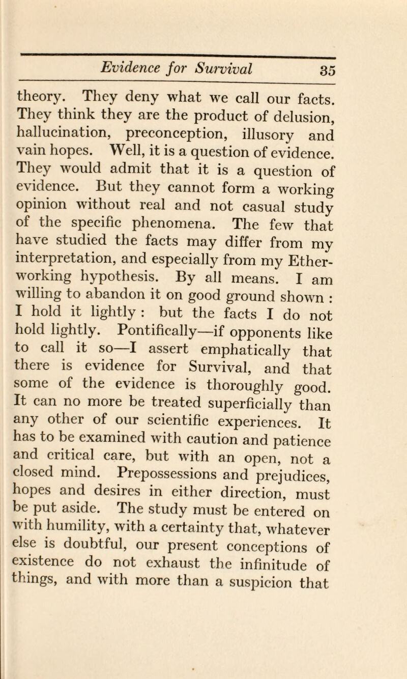 theory. They deny what we call our facts. They think they are the product of delusion, hallucination, preconception, illusory and vain hopes. Well, it is a question of evidence. They would admit that it is a question of evidence. But they cannot form a working opinion without real and not casual study of the specific phenomena. The few that have studied the facts may differ from my interpretation, and especially from my Ether- working hypothesis. By all means. I am willing to abandon it on good ground shown : I hold it lightly : but the facts I do not hold lightly. Pontifically—if opponents like to call it so—I assert emphatically that there is evidence for Survival, and that some of the evidence is thoroughly good. It can no more be treated superficially than any other of our scientific experiences. It has to be examined with caution and patience and critical care, but with an open, not a closed mind. Prepossessions and prejudices, hopes and desires in either direction, must be put aside. The study must be entered on with humility, with a certainty that, whatever else is doubtful, our present conceptions of existence do not exhaust the infinitude of things, and with more than a suspicion that