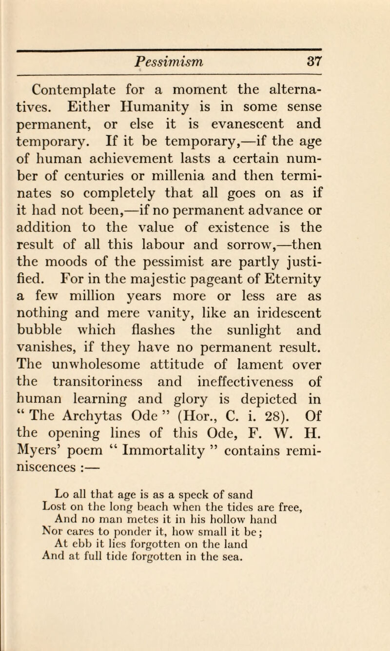 Contemplate for a moment the alterna¬ tives. Either Humanity is in some sense permanent, or else it is evanescent and temporary. If it be temporary,—if the age of human achievement lasts a certain num¬ ber of centuries or millenia and then termi¬ nates so completely that all goes on as if it had not been,—if no permanent advance or addition to the value of existence is the result of all this labour and sorrow,—then the moods of the pessimist are partly justi¬ fied. For in the majestic pageant of Eternity a few million years more or less are as nothing and mere vanity, like an iridescent bubble which flashes the sunlight and vanishes, if they have no permanent result. The unwholesome attitude of lament over the transitoriness and ineffectiveness of human learning and glory is depicted in “ The Archytas Ode ” (Hor., C. i. 28). Of the opening lines of this Ode, F. W. H. Myers’ poem “ Immortality ” contains remi¬ niscences :— Lo all that age is as a speck of sand Lost on the long beach when the tides are free, And no man metes it in his hollow hand Nor cares to ponder it, how small it be; At ebb it lies forgotten on the land And at full tide forgotten in the sea.