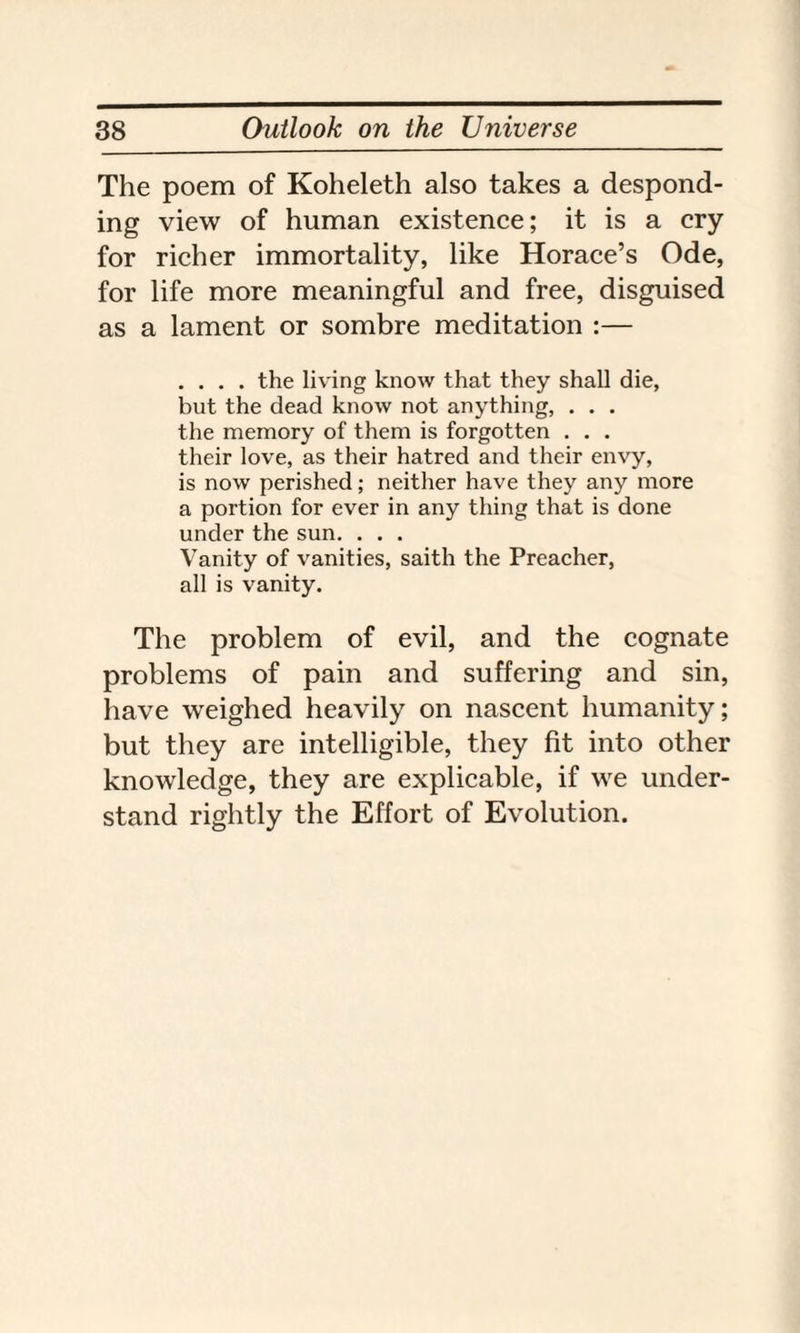 The poem of Koheleth also takes a despond¬ ing view of human existence; it is a cry for richer immortality, like Horace’s Ode, for life more meaningful and free, disguised as a lament or sombre meditation :— .... the living know that they shall die, but the dead know not anything, . . . the memory of them is forgotten . . . their love, as their hatred and their envy, is now perished; neither have they any more a portion for ever in any thing that is done under the sun. . . . Vanity of vanities, saith the Preacher, all is vanity. The problem of evil, and the cognate problems of pain and suffering and sin, have weighed heavily on nascent humanity; but they are intelligible, they fit into other knowledge, they are explicable, if we under¬ stand rightly the Effort of Evolution.