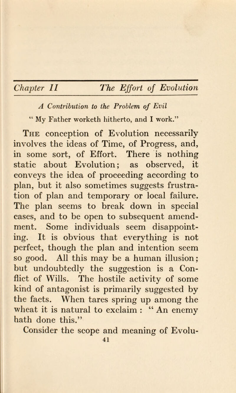 A Contribution to the Problem of Evil “ My Father worketh hitherto, and I work.” The conception of Evolution necessarily involves the ideas of Time, of Progress, and, in some sort, of Effort. There is nothing static about Evolution; as observed, it conveys the idea of proceeding according to plan, but it also sometimes suggests frustra¬ tion of plan and temporary or local failure. The plan seems to break down in special cases, and to be open to subsequent amend¬ ment. Some individuals seem disappoint¬ ing. It is obvious that everything is not perfect, though the plan and intention seem so good. All this may be a human illusion; but undoubtedly the suggestion is a Con¬ flict of Wills. The hostile activity of some kind of antagonist is primarily suggested by the facts. When tares spring up among the wheat it is natural to exclaim : “ An enemy hath done this.” Consider the scope and meaning of Evolu-