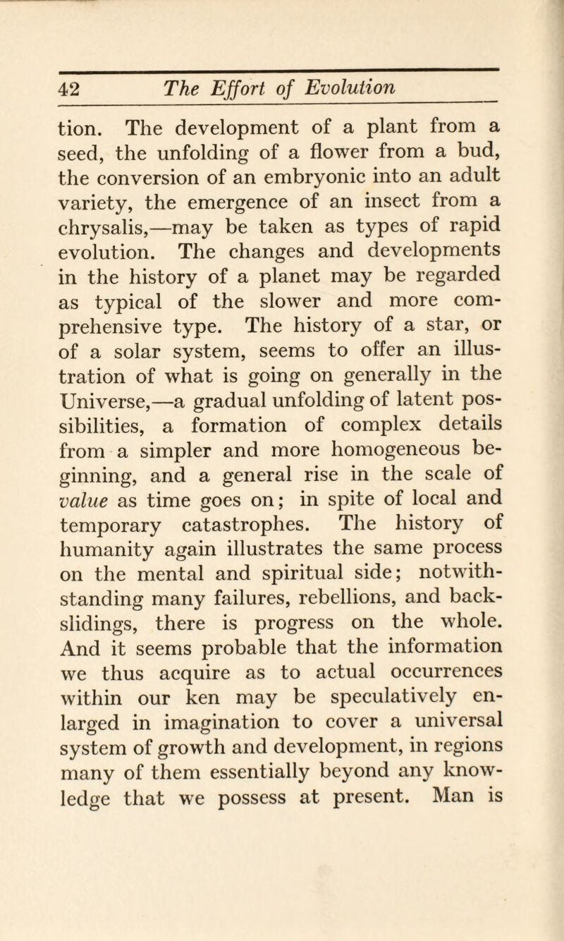 tion. The development of a plant from a seed, the unfolding of a flower from a bud, the conversion of an embryonic into an adult variety, the emergence of an insect from a chrysalis,—may be taken as types of rapid evolution. The changes and developments in the history of a planet may be regarded as typical of the slower and more com¬ prehensive type. The history of a star, or of a solar system, seems to offer an illus¬ tration of what is going on generally in the Universe,—a gradual unfolding of latent pos¬ sibilities, a formation of complex details from a simpler and more homogeneous be¬ ginning, and a general rise in the scale of value as time goes on; in spite of local and temporary catastrophes. The history of humanity again illustrates the same process on the mental and spiritual side; notwith¬ standing many failures, rebellions, and back- slidings, there is progress on the whole. And it seems probable that the information we thus acquire as to actual occurrences within our ken may be speculatively en¬ larged in imagination to cover a universal system of growth and development, in regions many of them essentially beyond any know¬ ledge that we possess at present. Man is