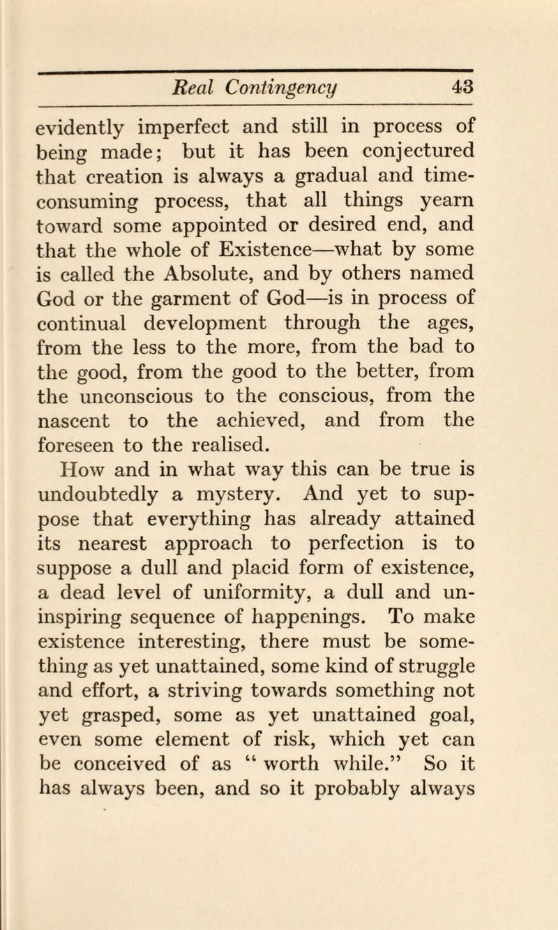 evidently imperfect and still in process of being made; but it has been conjectured that creation is always a gradual and time- consuming process, that all things yearn toward some appointed or desired end, and that the whole of Existence—what by some is called the Absolute, and by others named God or the garment of God—is in process of continual development through the ages, from the less to the more, from the bad to the good, from the good to the better, from the unconscious to the conscious, from the nascent to the achieved, and from the foreseen to the realised. How and in what way this can be true is undoubtedly a mystery. And yet to sup¬ pose that everything has already attained its nearest approach to perfection is to suppose a dull and placid form of existence, a dead level of uniformity, a dull and un¬ inspiring sequence of happenings. To make existence interesting, there must be some¬ thing as yet unattained, some kind of struggle and effort, a striving towards something not yet grasped, some as yet unattained goal, even some element of risk, which yet can be conceived of as “ worth while.” So it has always been, and so it probably always