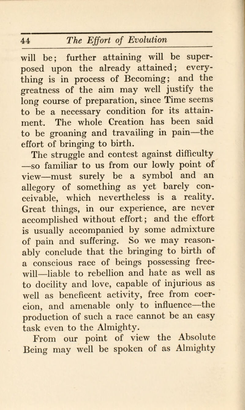 will be; further attaining will be super¬ posed upon the already attained; every¬ thing is in process of Becoming; and the greatness of the aim may well justify the long course of preparation, since Time seems to be a necessary condition for its attain¬ ment. The whole Creation has been said to be groaning and travailing in pain—the effort of bringing to birth. The struggle and contest against difficulty —so familiar to us from our lowly point of view—must surely be a symbol and an allegory of something as yet barely con¬ ceivable, which nevertheless is a reality. Great things, in our experience, are never accomplished without effort; and the effort is usually accompanied by some admixture of pain and suffering. So we may reason¬ ably conclude that the bringing to birth of a conscious race of beings possessing free¬ will—liable to rebellion and hate as well as to docility and love, capable of injurious as well as beneficent activity, free from coer¬ cion, and amenable only to influence—the production of such a race cannot be an easy task even to the Almighty. From our point of view the Absolute Being may well be spoken of as Almighty