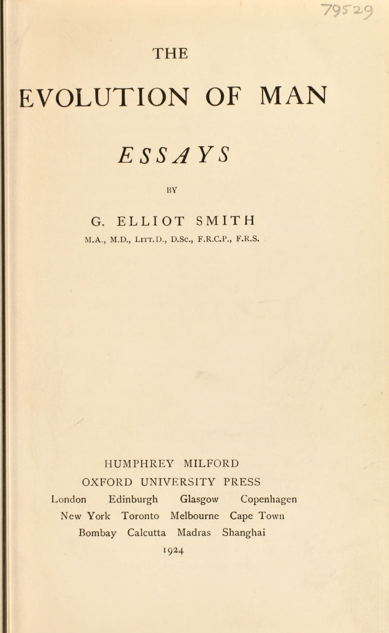 79 5 2-9 THE EVOLUTION OF MAN ESSAYS BY G. ELLIOT SMITH M.A., M.D., Litt.D., D.Sc., F.R.C.P., F.R.S. HUMPHREY MILFORD OXFORD UNIVERSITY PRESS London Edinburgh Glasgow Copenhagen New York Toronto Melbourne Cape Town Bombay Calcutta Madras Shanghai 1924