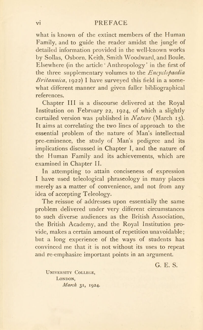 what is known of the extinct members of the Human Family, and to guide the reader amidst the jungle of detailed information provided in the well-known works by Sollas, Osborn, Keith, Smith Woodward, and Boule. Elsewhere (in the article ‘ Anthropology’ in the first of the three supplementary volumes to the Encyclopaedia Britannica, 1922) I have surveyed this field in a some¬ what different manner and given fuller bibliographical references. Chapter III is a discourse delivered at the Royal Institution on February 22, 1924, of which a slightly curtailed version was published in Nature (March 15). It aims at correlating the two lines of approach to the essential problem of the nature of Man’s intellectual pre-eminence, the study of Man’s pedigree and its implications discussed in Chapter I, and the nature of the Human Family and its achievements, which are examined in Chapter II. In attempting to attain conciseness of expression I have used teleological phraseology in many places merely as a matter of convenience, and not from any idea of accepting Teleology. The reissue of addresses upon essentially the same problem delivered under very different circumstances to such diverse audiences as the British Association, the British Academy, and the Royal Institution pro¬ vide, makes a certain amount of repetition unavoidable; but a long experience of the ways of students has convinced me that it is not without its uses to repeat and re-emphasize important points in an argument. University College, London, March 31, 1924. G. E. S.