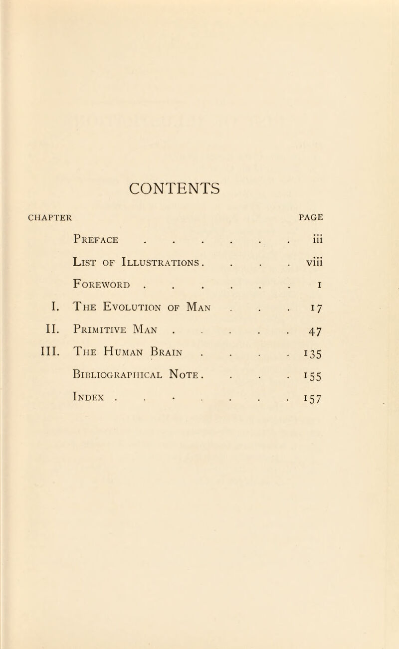 CONTENTS CHAPTER PAGE Preface . . . . . iii List of Illustrations. viii Foreword . i I. The Evolution of Man 17 II. Primitive Man . . . . • 47 III. The Human Brain - i35 Bibliographical Note. • 155 Index ...... • 157
