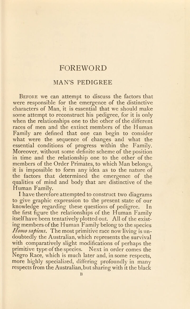 FOREWORD MAN’S PEDIGREE Before we can attempt to discuss the factors that were responsible for the emergence of the distinctive characters of Man, it is essential that we should make some attempt to reconstruct his pedigree, for it is only when the relationships one to the other of the different races of men and the extinct members of the Human Family are defined that one can begin to consider what were the sequence of changes and what the essential conditions of progress within the Family. Moreover, without some definite scheme of the position in time and the relationship one to the other of the members of the Order Primates, to which Man belongs, it is impossible to form any idea as to the nature of the factors that determined the emergence of the qualities of mind and body that are distinctive of the Human Family. I have therefore attempted to construct two diagrams to give graphic expression to the present state of our knowledge regarding these questions of pedigree. In the first figure the relationships of the Human Family itself have been tentatively plotted out. All of the exist¬ ing members of the Human Family belong to the species Homo sapiens. The most primitive race now living is un¬ doubtedly the Australian, which represents the survival with comparatively slight modifications of perhaps the primitive type of the species. Next in order comes the Negro Race, which is much later and, in some respects, more highly specialized, differing profoundly in many respects from the Australian,but sharing with it the black B