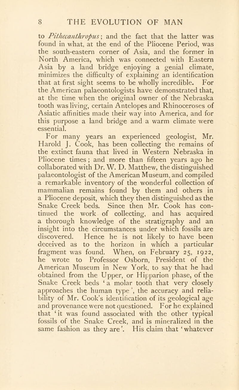 to Pithecanthropus; and the fact that the latter was found in what, at the end of the Pliocene Period, was the south-eastern corner of Asia, and the former in North America, which was connected with Eastern Asia by a land bridge enjoying a genial climate, minimizes the difficulty of explaining an identification that at first sight seems to be wholly incredible. For the American palaeontologists have demonstrated that, at the time when the original owner of the Nebraska o tooth was living, certain Antelopes and Rhinoceroses of Asiatic affinities made their way into America, and for this purpose a land bridge and a warm climate were essential. For many years an experienced geologist, Mr. Plarold J. Cook, has been collecting the remains of the extinct fauna that lived in Western Nebraska in Pliocene times ; and more than fifteen years ago he collaborated with Dr. W. D. Matthew, the distinguished palaeontologist of the American Museum, and compiled a remarkable inventory of the wonderful collection of mammalian remains found by them and others in a Pliocene deposit, which they then distinguished as the Snake Creek beds. Since then Mr. Cook has con¬ tinued the work of collecting, and has acquired a thorough knowledge of the stratigraphy and an insight into the circumstances under which fossils are discovered. Hence he is not likely to have been deceived as to the horizon in which a particular fragment was found. When, on February 25, 1922, he wrote to Professor Osborn, President of the American Museum in New York, to say that he had obtained from the Upper, or Hipparion phase, of the Snake Creek beds ‘ a molar tooth that very closely approaches the human type ’, the accuracy and relia¬ bility of Mr. Cook’s identification of its geological age and provenance were not questioned. For he explained that 1 it was found associated with the other typical fossils of the Snake Creek, and is mineralized in the same fashion as they are’. His claim that ‘whatever