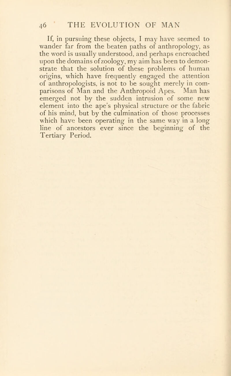 If, in pursuing these objects, I may have seemed to wander far from the beaten paths of anthropology, as the word is usually understood, and perhaps encroached upon the domains of zoology, my aim has been to demon¬ strate that the solution of these problems of human origins, which have frequently engaged the attention of anthropologists, is not to be sought merely in com¬ parisons of Man and the Anthropoid Apes. Man has emerged not by the sudden intrusion of some new element into the ape’s physical structure or the fabric of his mind, but by the culmination of those processes which have been operating in the same way in a long line of ancestors ever since the beginning of the Tertiary Period.