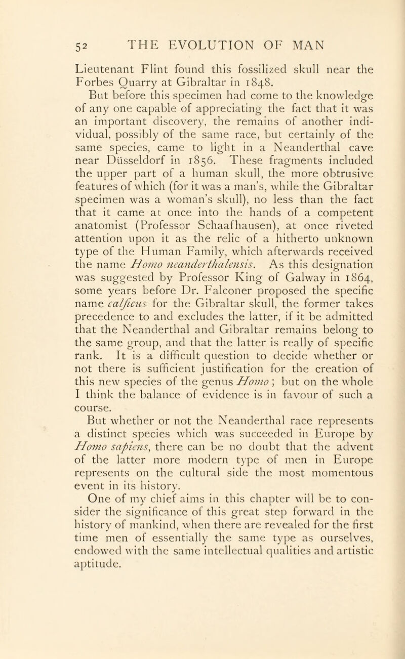 Lieutenant Flint found this fossilized skull near the Forbes Quarry at Gibraltar in 1848. But before this specimen had come to the knowledge of any one capable of appreciating the fact that it was an important discovery, the remains of another indi¬ vidual, possibly of the same race, but certainly of the same species, came to light in a Neanderthal cave near Dusseldorf in 1856. These fragments included the upper part of a human skull, the more obtrusive features of which (for it was a man’s, while the Gibraltar specimen was a woman’s skull), no less than the fact that it came at once into the hands of a competent anatomist (Professor Schaafhausen), at once riveted attention upon it as the relic of a hitherto unknown type of the Human Family, which afterwards received the name Homo neanderthalensis. As this designation was suggested by Professor King of Galway in 1S64, some years before Dr. Falconer proposed the specific name cal ficus for the Gibraltar skull, the former takes precedence to and excludes the latter, if it be admitted that the Neanderthal and Gibraltar remains belong to the same group, and that the latter is really of specific rank. It is a difficult question to decide whether or not there is sufficient justification for the creation of this new species of the genus Homo ; but on the whole I think the balance of evidence is in favour of such a course. But whether or not the Neanderthal race represents a distinct species which was succeeded in Europe by Homo sapiens, there can be no doubt that the advent of the latter more modern type of men in Europe represents on the cultural side the most momentous event in its history. One of my chief aims in this chapter will be to con¬ sider the significance of this great step forward in the history of mankind, when there are revealed for the first time men of essentially the same type as ourselves, endowed with the same intellectual qualities and artistic aptitude.