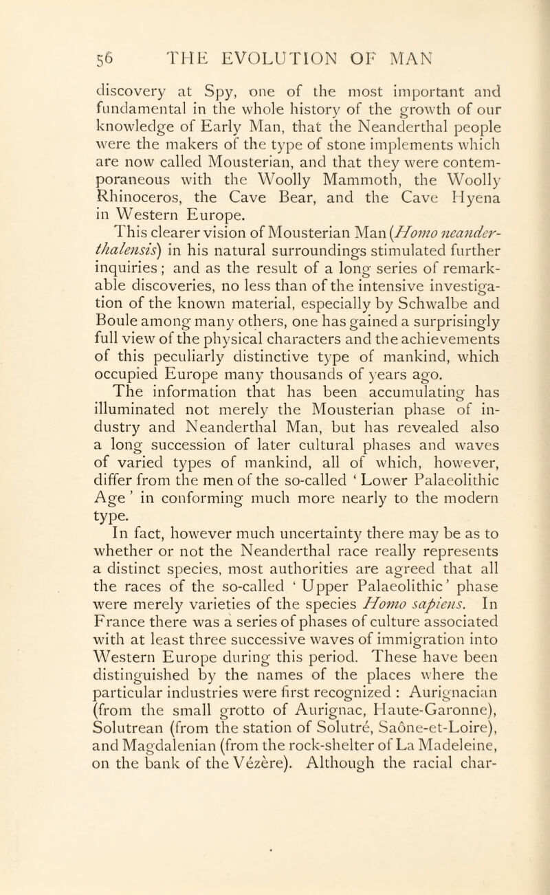 discovery at Spy, one of the most important and fundamental in the whole history of the growth of our knowledge of Early Man, that the Neanderthal people were the makers of the type of stone implements which are now called Mousterian, and that they were contem¬ poraneous with the Woolly Mammoth, the Woolly Rhinoceros, the Cave Bear, and the Cave Hyena in Western Europe. This clearer vision of Mousterian Man(/Aw/<? neander- thalensis) in his natural surroundings stimulated further inquiries; and as the result of a long series of remark¬ able discoveries, no less than of the intensive investiga¬ tion of the known material, especially by Schwalbe and Boule among many others, one has gained a surprisingly full view of the physical characters and the achievements of this peculiarly distinctive type of mankind, which occupied Europe many thousands of years ago. The information that has been accumulating has illuminated not merely the Mousterian phase of in¬ dustry and Neanderthal Man, but has revealed also a long succession of later cultural phases and waves of varied types of mankind, all of which, however, differ from the men of the so-called ‘ Lower Palaeolithic Age ’ in conforming much more nearly to the modern type. In fact, however much uncertainty there may be as to whether or not the Neanderthal race really represents a distinct species, most authorities are agreed that all the races of the so-called ‘ Upper Palaeolithic’ phase were merely varieties of the species Homo sapiens. In France there was a series of phases of culture associated with at least three successive waves of immigration into Western Europe during this period. These have been distinguished by the names of the places where the particular industries were first recognized : Aurignacian (from the small grotto of Aurignac, Haute-Garonne), Solutrean (from the station of Solutre, Saone-et-Loire), and Magdalenian (from the rock-shelter of La Madeleine, on the bank of the Vezere). Although the racial char-