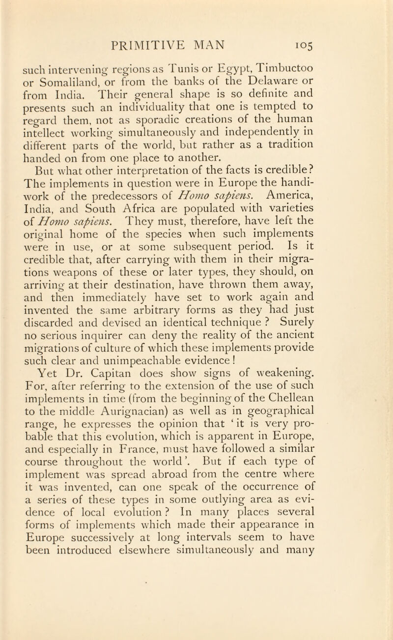 such intervening regions as 1 unis or Egypt, Timbuctoo or Somaliland, or from the banks of the Delaware or from India. Their general shape is so definite and presents such an individuality that one is tempted to regard them, not as sporadic creations of the human intellect working simultaneously and independently in different parts of the world, but rather as a tradition handed on from one place to another. But what other interpretation of the facts is credible? The implements in question were in Europe the handi¬ work of the predecessors of Homo sapiens. America, India, and South Africa are populated with varieties of Homo sapiens. They must, therefore, have left the original home of the species when such implements were in use, or at some subsequent period. Is it credible that, after carrying with them in their migra¬ tions weapons of these or later types, they should, on arriving at their destination, have thrown them away, and then immediately have set to work again and invented the same arbitrary forms as they had just discarded and devised an identical technique ? Surely no serious inquirer can deny the reality of the ancient migrations of culture of which these implements provide such clear and unimpeachable evidence ! Yet Dr. Capitan does show signs of weakening. For, after referring to the extension of the use of such implements in time (from the beginningof the Chellean to the middle Aurignacian) as well as in geographical range, he expresses the opinion that ‘ it is very pro¬ bable that this evolution, which is apparent in Europe, and especially in France, must have followed a similar course throughout the world ’. But if each type of implement was spread abroad from the centre where it was invented, can one speak of the occurrence of a series of these types in some outlying area as evi¬ dence of local evolution ? In many places several forms of implements which made their appearance in Europe successively at long intervals seem to have been introduced elsewhere simultaneously and many