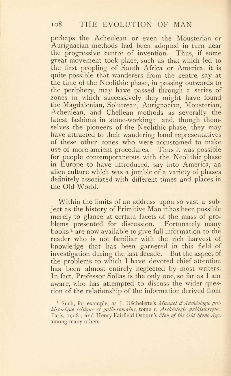 perhaps the Acheulean or even the Mousterian or Aurignacian methods had been adopted in turn near the progressive centre of invention. Thus, if some great movement took place, such as that which led to the first peopling of South Africa or America, it is quite possible that wanderers from the centre, say at the time of the Neolithic phase, in passing outwards to the periphery, may have passed through a series of zones in which successively they might have found the Magdalenian, Solutrean, Aurignacian, Mousterian, Acheulean, and Chellean methods as severally the latest fashions in stone-working; and, though them¬ selves the pioneers of the Neolithic phase, they may have attracted to their wandering band representatives of these other zones who were accustomed to make use of more ancient procedures. Thus it was possible for people contemporaneous with the Neolithic phase in Europe to have introduced, say into America, an alien culture which was a jumble of a variety of phases definitely associated with different times and places in the Old World. Within the limits of an address upon so vast a sub¬ ject as the history of Primitive Man it has been possible merely to glance at certain facets of the mass of pro¬ blems presented for discussion. Fortunately many books 1 are now available to give full information to the reader who is not familiar with the rich harvest of knowledge that has been garnered in this field of investigation during the last decade. But the aspect of the problems to which I have devoted chief attention has been almost entirely neglected by most writers. In fact, Professor Sollas is the only one, so far as I am aware, who has attempted to discuss the wider ques¬ tion of the relationship of the information derived from 1 Such, for example, as J. D^chelette’s Manuel <TArcheologiepre- historique celtique et gallo-romaine, tome i, Archeologie prehistorique, Paris, 1908; and Henry Fairfield Osborn’s Men of the Old Slone Age, among many others.