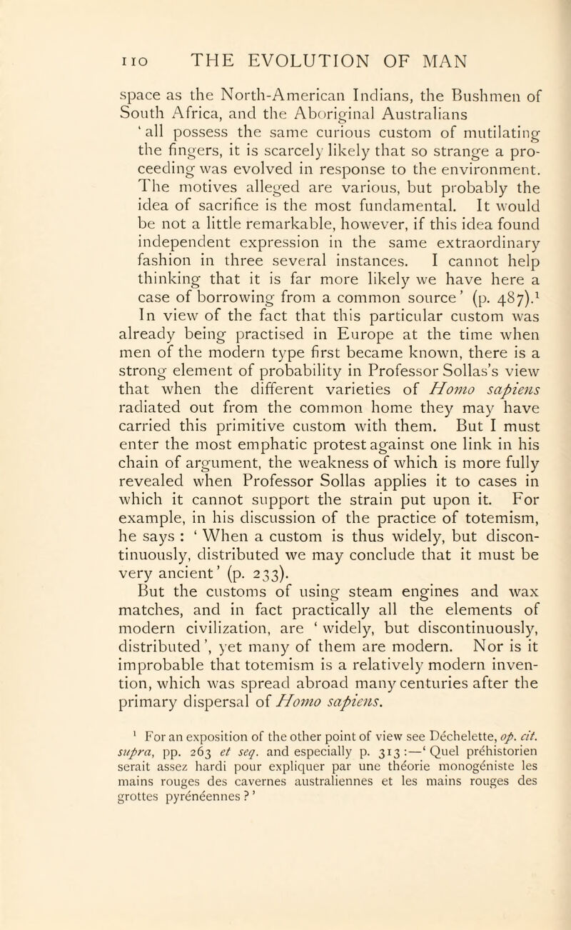 space as the North-American Indians, the Bushmen of South Africa, and the Aboriginal Australians 'all possess the same curious custom of mutilating the fingers, it is scarcely likely that so strange a pro¬ ceeding was evolved in response to the environment. The motives alleged are various, but probably the idea of sacrifice is the most fundamental. It would be not a little remarkable, however, if this idea found independent expression in the same extraordinary fashion in three several instances. I cannot help thinking that it is far more likely we have here a case of borrowing from a common source’ (p. 487).1 In view of the fact that this particular custom was already being practised in Europe at the time when men of the modern type first became known, there is a strong element of probability in Professor Sollas’s view that when the different varieties of Homo sapiens radiated out from the common home they may have carried this primitive custom with them. But I must enter the most emphatic protest against one link in his chain of argument, the weakness of which is more fully revealed when Professor Sollas applies it to cases in which it cannot support the strain put upon it. For example, in his discussion of the practice of totemism, he says : ‘ When a custom is thus widely, but discon- tinuously, distributed we may conclude that it must be very ancient’ (p. 233). But the customs of usincr steam engines and wax matches, and in fact practically all the elements of modern civilization, are ‘ widely, but discontinuously, distributed’, yet many of them are modern. Nor is it improbable that totemism is a relatively modern inven¬ tion, which was spread abroad many centuries after the primary dispersal of Homo sapiens. 1 For an exposition of the other point of view see Dechelette, op. cit. supra, pp. 263 et seq. and especially p. 313:—‘Quel prehistorien serait assez hardi pour expliquer par une theorie monogeniste les mains rouges des cavernes australiennes et les mains rouges des grottes pyreneennes ? ’