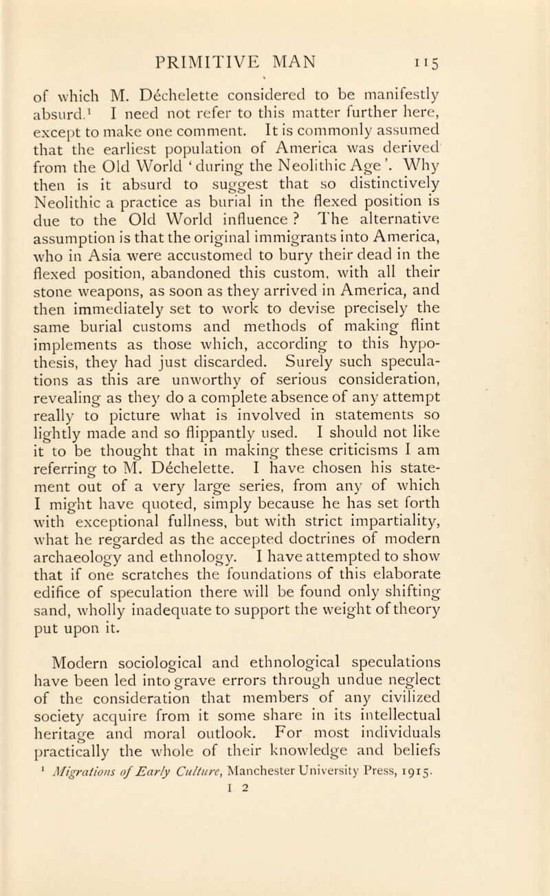 of which M. Dechelette considered to be manifestly absurd.1 I need not refer to this matter further here, except to make one comment. It is commonly assumed that the earliest population of America was derived from the Old World ‘during the Neolithic AgeWhy then is it absurd to suggest that so distinctively Neolithic a practice as burial in the flexed position is due to the Old World influence ? The alternative assumption is that the original immigrants into America, who in Asia were accustomed to bury their dead in the flexed position, abandoned this custom, with all their stone weapons, as soon as they arrived in America, and then immediately set to work to devise precisely the same burial customs and methods of making flint implements as those which, according to this hypo¬ thesis, they had just discarded. Surely such specula¬ tions as this are unworthy of serious consideration, revealing as they do a complete absence of any attempt really to picture what is involved in statements so lightly made and so flippantly used. I should not like it to be thought that in making these criticisms I am referring to M. Dechelette. I have chosen his state- o ment out of a very large series, from any of which I might have quoted, simply because he has set forth with exceptional fullness, but with strict impartiality, what he regarded as the accepted doctrines of modern archaeology and ethnology. I have attempted to show that if one scratches the foundations of this elaborate edifice of speculation there will be found only shifting sand, wholly inadequate to support the weight of theory put upon it. Modern sociological and ethnological speculations have been led into grave errors through undue neglect of the consideration that members of any civilized society acquire from it some share in its intellectual heritage and moral outlook. For most individuals practically the whole of their knowledge and beliefs 1 Migrations of Early Culture, Manchester University Press, 1915. I 2