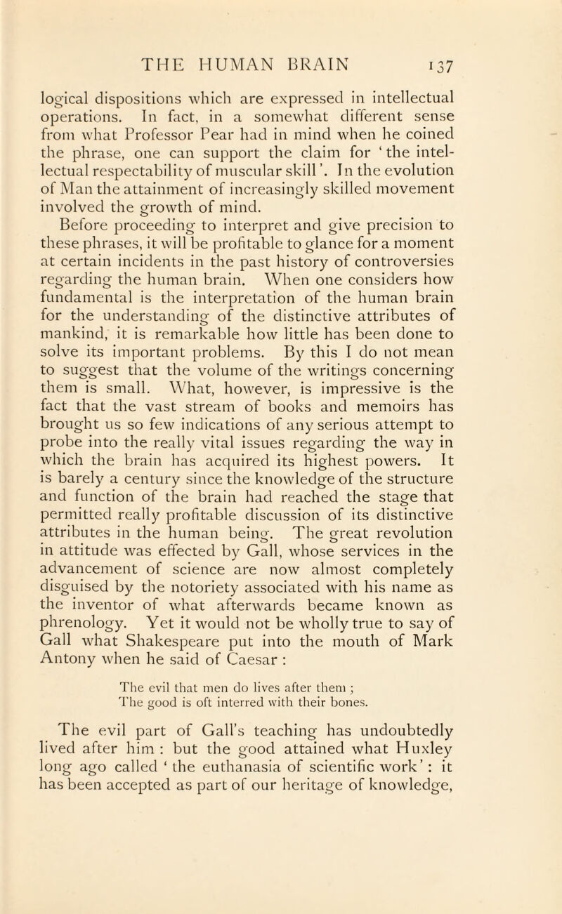 logical dispositions which are expressed in intellectual operations. In fact, in a somewhat different sense from what Professor Pear had in mind when he coined the phrase, one can support the claim for ‘ the intel¬ lectual respectability of muscular skill In the evolution of Man the attainment of increasingly skilled movement involved the growth of mind. Before proceeding to interpret and give precision to these phrases, it will be profitable to glance for a moment at certain incidents in the past history of controversies regarding the human brain. When one considers how fundamental is the interpretation of the human brain for the understanding of the distinctive attributes of mankind, it is remarkable how little has been done to solve its important problems. By this I do not mean to suggest that the volume of the writings concerning them is small. What, however, is impressive is the fact that the vast stream of books and memoirs has brought us so few indications of any serious attempt to probe into the really vital issues regarding the way in which the brain has acquired its highest powers. It is barely a century since the knowledge of the structure and function of the brain had reached the stage that permitted really profitable discussion of its distinctive attributes in the human being-. The great revolution in attitude was effected by Gall, whose services in the advancement of science are now almost completely disguised by the notoriety associated with his name as the inventor of what afterwards became known as phrenology. Yet it would not be wholly true to say of Gall what Shakespeare put into the mouth of Mark Antony when he said of Caesar : The evil that men do lives after them ; The good is oft interred with their bones. The evil part of Gall’s teaching has undoubtedly lived after him: but the good attained what Huxley long ago called ‘ the euthanasia of scientific work’ : it has been accepted as part of our heritage of knowledge,