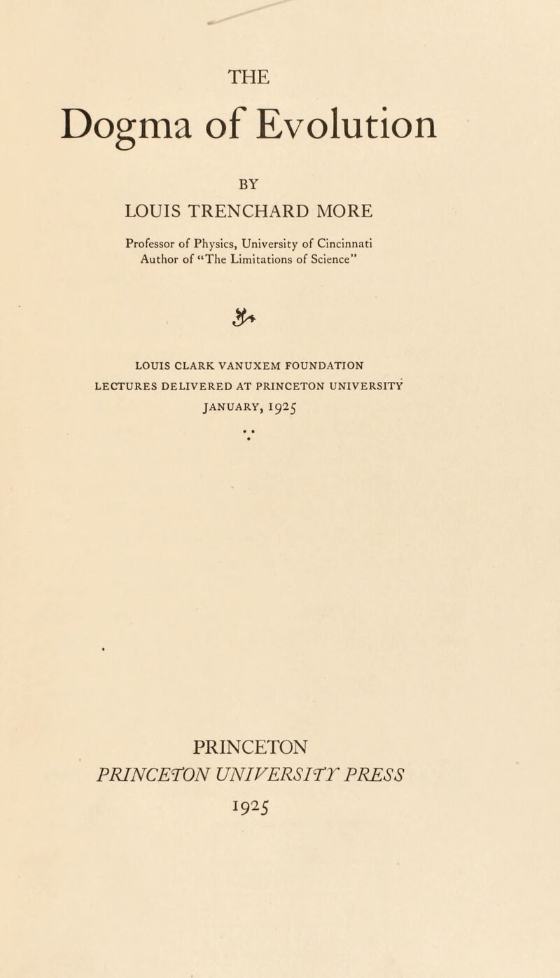 THE Dogma of Evolution BY LOUIS TRENCHARD MORE Professor of Physics, University of Cincinnati Author of “The Limitations of Science” 3* LOUIS CLARK. VANUXEM FOUNDATION LECTURES DELIVERED AT PRINCETON UNIVERSITY JANUARY, I925 PRINCETON PRINCETON UNIVERSITY PRESS 1925