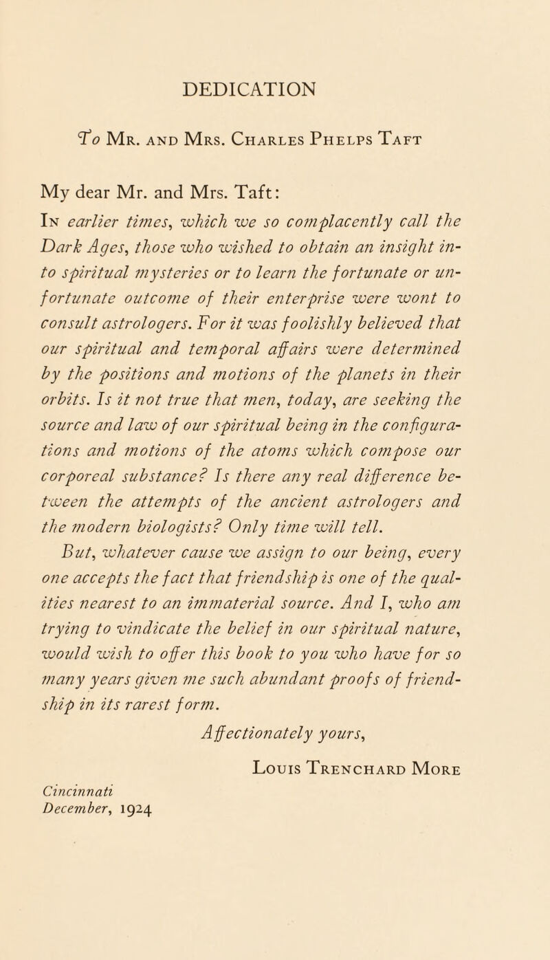 DEDICATION Fo Mr. and Mrs. Charles Phelps Taft My dear Mr. and Mrs. Taft: In earlier times, which we so complacently call the Dark Ages, those who wished to obtain an insight in¬ to spiritual mysteries or to learn the fortunate or un¬ fortunate outcome of their enterprise were wont to consult astrologers. For it was foolishly believed that our spiritual and temporal affairs were determined by the positions and motions of the planets in their orbits. Is it not true that men, today, are seeking the source and law of our spiritual being in the configura¬ tions and motions of the atotns which compose our corporeal substance? Is there any real difference be¬ tween the attempts of the ancient astrologers and the modern biologists? Only time will tell. But, whatever cause we assign to our being, every one accepts the fact that friendship is one of the qual¬ ities nearest to an immaterial source. And I, who am trying to vindicate the belief in our spiritual nature, would wish to offer this book to you who have for so many years given me such abundant proofs of friend¬ ship in its rarest form. Affectionately yours, Louis Trenchard More Cincinnati December, 1924