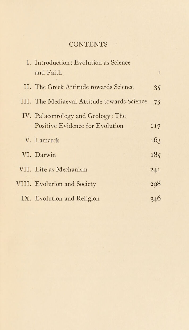 CONTENTS I. Introduction: Evolution as Science and Faith l II. The Greek Attitude towards Science 35 III. The Mediaeval Attitude towards Science 75 IV. Palaeontology and Geology: The Positive Evidence for Evolution 117 V. Lamarck 163 VI. Darwin 185 VII. Life as Mechanism 241 VIII. Evolution and Society 298 IX. Evolution and Religion 346