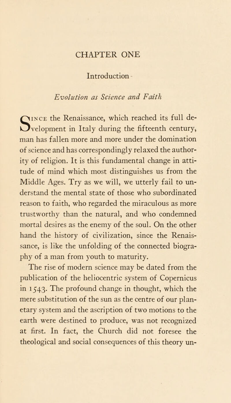 CHAPTER ONE Introduction Evolution as Science and Faith Since the Renaissance, which reached its full de¬ velopment in Italy during the fifteenth century* man has fallen more and more under the domination of science and has correspondingly relaxed the author¬ ity of religion. It is this fundamental change in atti¬ tude of mind which most distinguishes us from the Middle Ages. Try as we will, we utterly fail to un¬ derstand the mental state of those who subordinated reason to faith, who regarded the miraculous as more trustworthy than the natural, and who condemned mortal desires as the enemy of the soul. On the other hand the history of civilization, since the Renais¬ sance, is like the unfolding of the connected biogra¬ phy of a man from youth to maturity. The rise of modern science may be dated from the publication of the heliocentric system of Copernicus in 1543. The profound change in thought, which the mere substitution of the sun as the centre of our plan¬ etary system and the ascription of two motions to the earth were destined to produce, was not recognized at first. In fact, the Church did not foresee the theological and social consequences of this theory un-