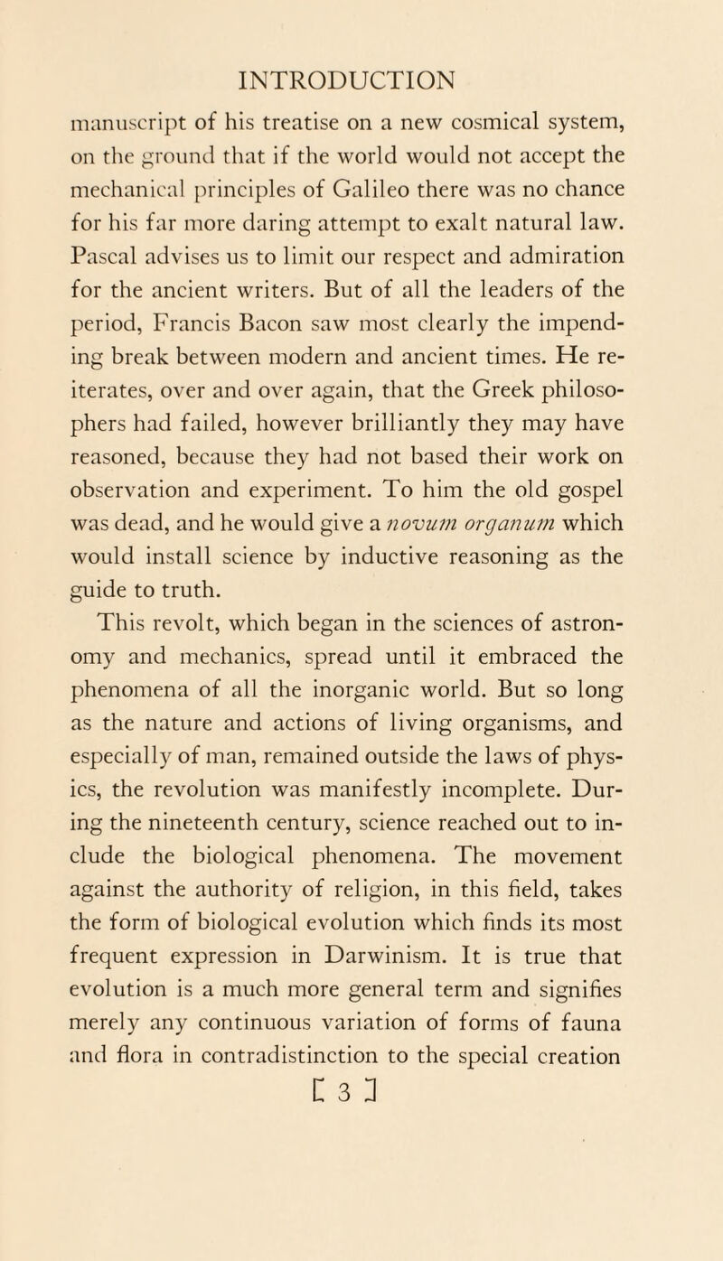 manuscript of his treatise on a new cosmical system, on the ground that if the world would not accept the mechanical principles of Galileo there was no chance for his far more daring attempt to exalt natural law. Pascal advises us to limit our respect and admiration for the ancient writers. But of all the leaders of the period, Francis Bacon saw most clearly the impend¬ ing break between modern and ancient times. He re¬ iterates, over and over again, that the Greek philoso¬ phers had failed, however brilliantly they may have reasoned, because they had not based their work on observation and experiment. To him the old gospel was dead, and he would give a novum organum which would install science by inductive reasoning as the guide to truth. This revolt, which began in the sciences of astron¬ omy and mechanics, spread until it embraced the phenomena of all the inorganic world. But so long as the nature and actions of living organisms, and especially of man, remained outside the laws of phys¬ ics, the revolution was manifestly incomplete. Dur¬ ing the nineteenth century, science reached out to in¬ clude the biological phenomena. The movement against the authority of religion, in this field, takes the form of biological evolution which finds its most frequent expression in Darwinism. It is true that evolution is a much more general term and signifies merely any continuous variation of forms of fauna and flora in contradistinction to the special creation
