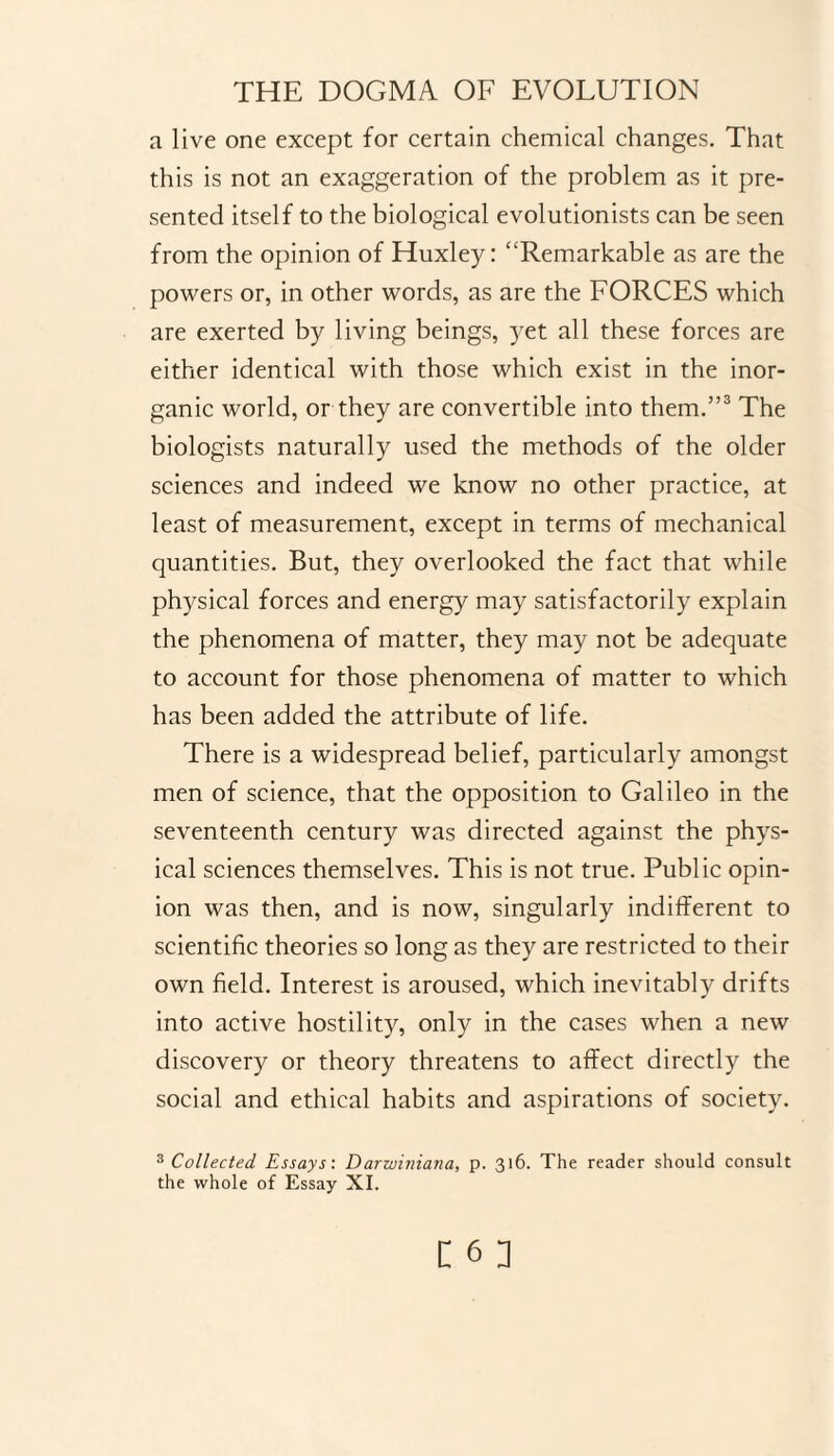 a live one except for certain chemical changes. That this is not an exaggeration of the problem as it pre¬ sented itself to the biological evolutionists can be seen from the opinion of Huxley: “Remarkable as are the powers or, in other words, as are the FORCES which are exerted by living beings, yet all these forces are either identical with those which exist in the inor¬ ganic world, or they are convertible into them.”3 The biologists naturally used the methods of the older sciences and indeed we know no other practice, at least of measurement, except in terms of mechanical quantities. But, they overlooked the fact that while physical forces and energy may satisfactorily explain the phenomena of matter, they may not be adequate to account for those phenomena of matter to which has been added the attribute of life. There is a widespread belief, particularly amongst men of science, that the opposition to Galileo in the seventeenth century was directed against the phys¬ ical sciences themselves. This is not true. Public opin¬ ion was then, and is now, singularly indifferent to scientific theories so long as they are restricted to their own field. Interest is aroused, which inevitably drifts into active hostility, only in the cases when a new discovery or theory threatens to affect directly the social and ethical habits and aspirations of society. 3 Collected Essays: Darwiniana, p. 316. The reader should consult the whole of Essay XI.