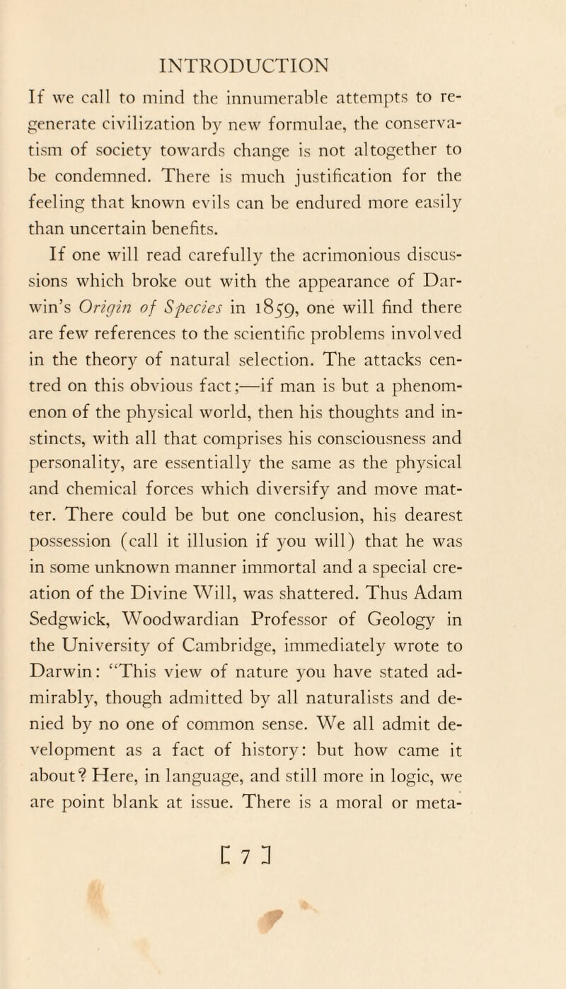 If we call to mind the innumerable attempts to re¬ generate civilization by new formulae, the conserva¬ tism of society towards change is not altogether to be condemned. There is much justification for the feeling that known evils can be endured more easily than uncertain benefits. If one will read carefully the acrimonious discus¬ sions which broke out with the appearance of Dar¬ win’s Origin of Species in 1859, one will find there are few references to the scientific problems involved in the theory of natural selection. The attacks cen¬ tred on this obvious fact ;—if man is but a phenom¬ enon of the physical world, then his thoughts and in¬ stincts, with all that comprises his consciousness and personality, are essentially the same as the physical and chemical forces which diversify and move mat¬ ter. There could be but one conclusion, his dearest possession (call it illusion if you will) that he was in some unknown manner immortal and a special cre¬ ation of the Divine Will, was shattered. Thus Adam Sedgwick, Woodwardian Professor of Geology in the University of Cambridge, immediately wrote to Darwin: “This view of nature you have stated ad¬ mirably, though admitted by all naturalists and de¬ nied by no one of common sense. We all admit de¬ velopment as a fact of history: but how came it about? Here, in language, and still more in logic, we are point blank at issue. There is a moral or meta-