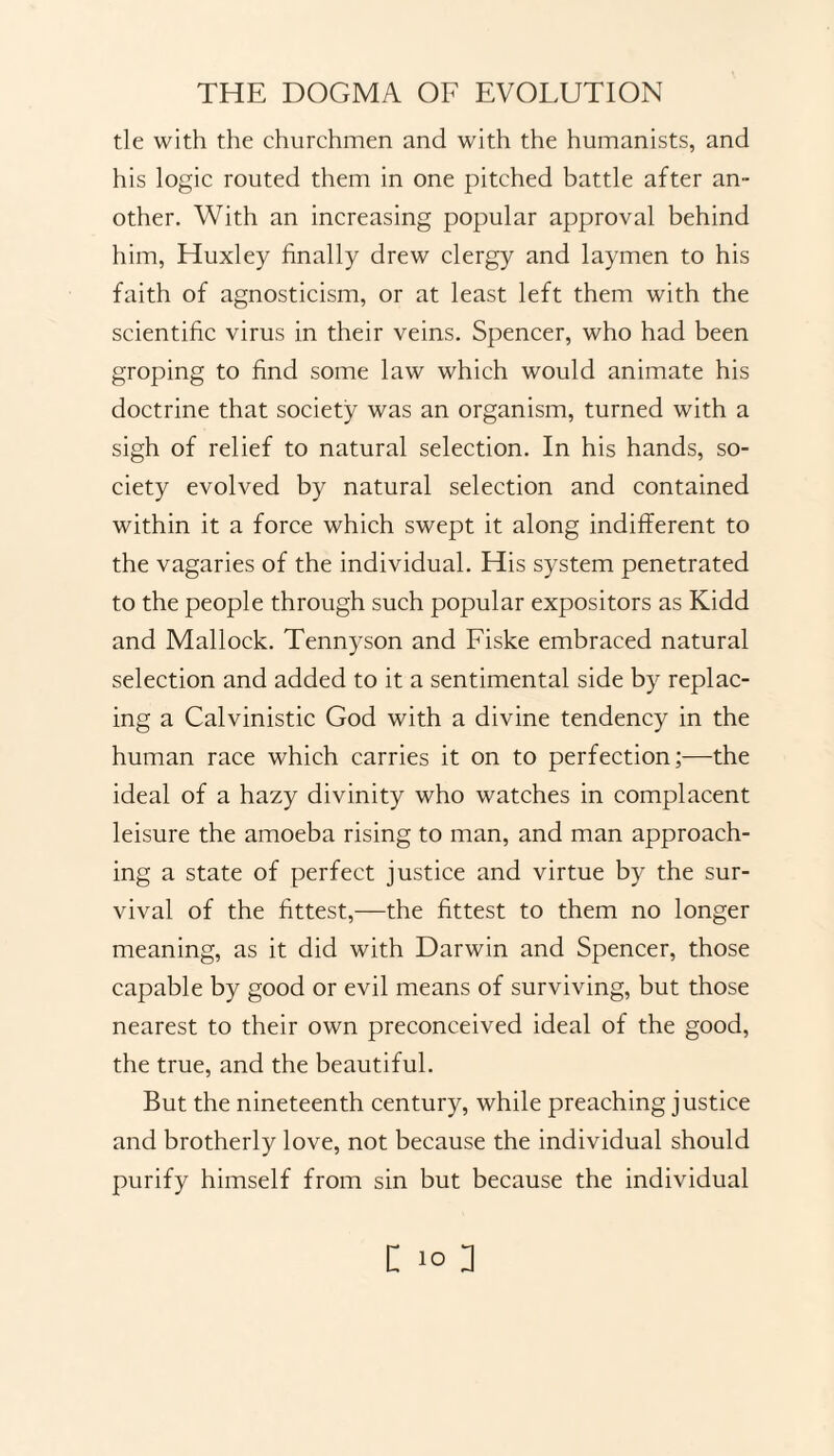 tie with the churchmen and with the humanists, and his logic routed them in one pitched battle after an¬ other. With an increasing popular approval behind him, Huxley finally drew clergy and laymen to his faith of agnosticism, or at least left them with the scientific virus in their veins. Spencer, who had been groping to find some law which would animate his doctrine that society was an organism, turned with a sigh of relief to natural selection. In his hands, so¬ ciety evolved by natural selection and contained within it a force which swept it along indifferent to the vagaries of the individual. His system penetrated to the people through such popular expositors as Kidd and Mallock. Tennyson and Fiske embraced natural selection and added to it a sentimental side by replac¬ ing a Calvinistic God with a divine tendency in the human race which carries it on to perfection;—the ideal of a hazy divinity who watches in complacent leisure the amoeba rising to man, and man approach¬ ing a state of perfect justice and virtue by the sur¬ vival of the fittest,—the fittest to them no longer meaning, as it did with Darwin and Spencer, those capable by good or evil means of surviving, but those nearest to their own preconceived ideal of the good, the true, and the beautiful. But the nineteenth century, while preaching justice and brotherly love, not because the individual should purify himself from sin but because the individual