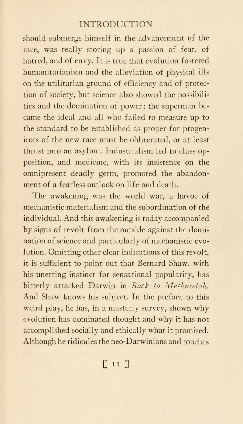 should submerge himself in the advancement of the race, was really storing up a passion of fear, of hatred, and of envy. It is true that evolution fostered humanitarianism and the alleviation of physical ills on the utilitarian ground of efficiency and of protec¬ tion of society, but science also showed the possibili¬ ties and the domination of power; the superman be¬ came the ideal and all who failed to measure up to the standard to be established as proper for progen¬ itors of the new race must be obliterated, or at least thrust into an asylum. Industrialism led to class op¬ position, and medicine, with its insistence on the omnipresent deadly germ, promoted the abandon¬ ment of a fearless outlook on life and death. The awakening was the world war, a havoc of mechanistic materialism and the subordination of the individual. And this awakening is today accompanied by signs of revolt from the outside against the domi¬ nation of science and particularly of mechanistic evo¬ lution. Omitting other clear indications of this revolt, it is sufficient to point out that Bernard Shaw, with his unerring instinct for sensational popularity, has bitterly attacked Darwin in Back to Methuselah. And Shaw knows his subject. In the preface to this weird play, he has, in a masterly survey, shown why evolution has dominated thought and why it has not accomplished socially and ethically what it promised. Although he ridicules the neo-Darwinians and touches