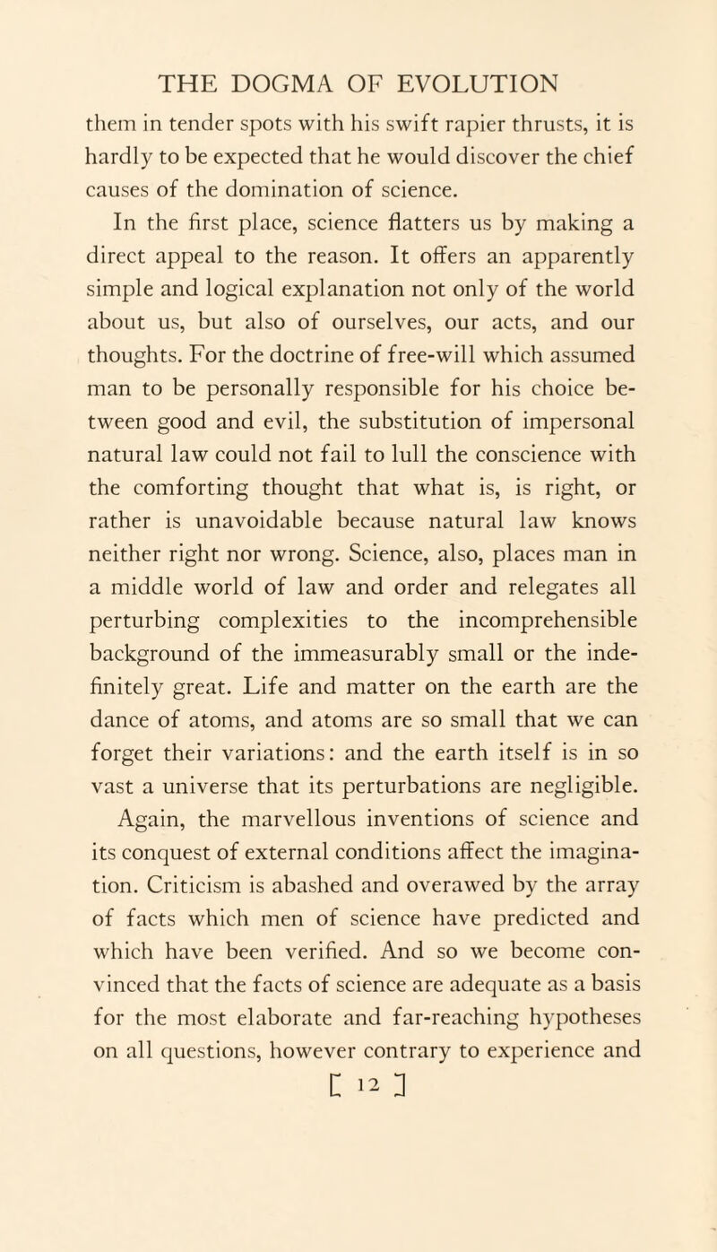 them in tender spots with his swift rapier thrusts, it is hardly to be expected that he would discover the chief causes of the domination of science. In the first place, science flatters us by making a direct appeal to the reason. It offers an apparently simple and logical explanation not only of the world about us, but also of ourselves, our acts, and our thoughts. For the doctrine of free-will which assumed man to be personally responsible for his choice be¬ tween good and evil, the substitution of impersonal natural law could not fail to lull the conscience with the comforting thought that what is, is right, or rather is unavoidable because natural law knows neither right nor wrong. Science, also, places man in a middle world of law and order and relegates all perturbing complexities to the incomprehensible background of the immeasurably small or the inde¬ finitely great. Life and matter on the earth are the dance of atoms, and atoms are so small that we can forget their variations: and the earth itself is in so vast a universe that its perturbations are negligible. Again, the marvellous inventions of science and its conquest of external conditions affect the imagina¬ tion. Criticism is abashed and overawed by the array of facts which men of science have predicted and which have been verified. And so we become con¬ vinced that the facts of science are adequate as a basis for the most elaborate and far-reaching hypotheses on all questions, however contrary to experience and